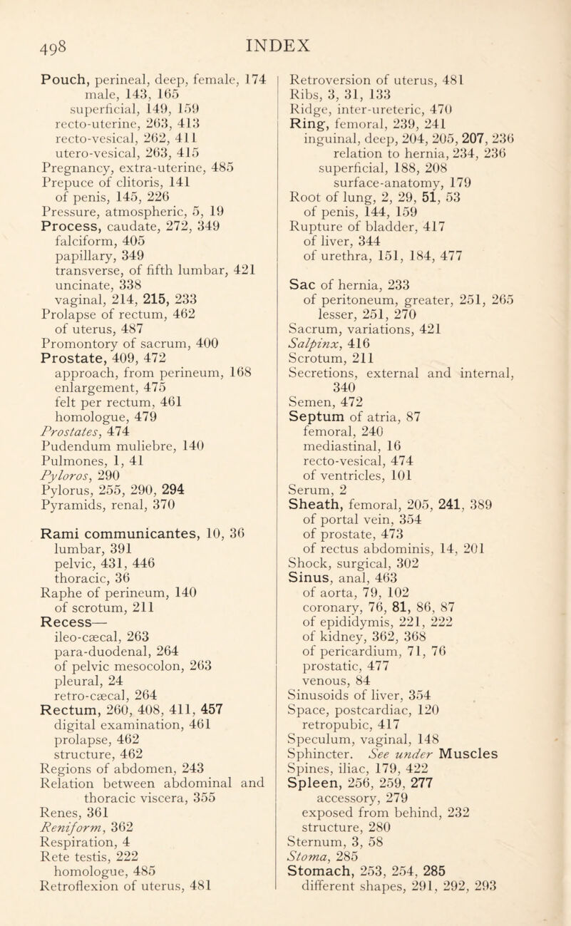 Pouch, perineal, deep, female, 174 male, 143, 165 superficial, 149, 159 recto-uterine, 263, 413 recto-vesical, 262, 411 utero-vesical, 263, 415 Pregnancy, extra-uterine, 485 Prepuce of clitoris, 141 of penis, 145, 226 Pressure, atmospheric, 5, 19 Process, caudate, 272, 349 falciform, 405 papillary, 349 transverse, of fifth lumbar, 421 uncinate, 338 vaginal, 214, 215, 233 Prolapse of rectum, 462 of uterus, 487 Promontory of sacrum, 400 Prostate, 409, 472 approach, from perineum, 168 enlargement, 475 felt per rectum, 461 homologue, 479 Prostates, 474 Pudendum muliebre, 140 Pulmones, 1, 41 Pyloros, 290 Pylorus, 255, 290, 294 Pyramids, renal, 370 Rami communicantes, 10, 36 lumbar, 391 pelvic, 431, 446 thoracic, 36 Raphe of perineum, 140 of scrotum, 211 Recess— ileo-caecal, 263 para-duodenal, 264 of pelvic mesocolon, 263 pleural, 24 retro-caecal, 264 Rectum, 260, 408, 411, 457 digital examination, 461 prolapse, 462 structure, 462 Regions of abdomen, 243 Relation between abdominal and thoracic viscera, 355 Renes, 361 Reniform, 362 Respiration, 4 Rete testis, 222 homologue, 485 Retroflexion of uterus, 481 Retroversion of uterus, 481 Ribs, 3, 31, 133 Ridge, inter-ureteric, 470 Ring, femoral, 239, 241 inguinal, deep, 204, 205, 207, 236 relation to hernia, 234, 236 superficial, 188, 208 surface-anatomy, 179 Root of lung, 2, 29, 51, 53 of penis, 144, 159 Rupture of bladder, 417 of liver, 344 of urethra, 151, 184, 477 Sac of hernia, 233 of peritoneum, greater, 251, 265 lesser, 251, 270 Sacrum, variations, 421 Salpinx, 416 Scrotum, 211 Secretions, external and internal, 340 Semen, 472 Septum of atria, 87 femoral, 240 mediastinal, 16 recto-vesical, 474 of ventricles, 101 Serum, 2 Sheath, femoral, 205, 241, 389 of portal vein, 354 of prostate, 473 of rectus abdominis, 14, 201 Shock, surgical, 302 Sinus, anal, 463 of aorta, 79, 102 coronary, 76, 81, 86, 87 of epididymis, 221, 222 of kidney, 362, 368 of pericardium, 71, 76 prostatic, 477 venous, 84 Sinusoids of liver, 354 Space, postcardiac, 120 retropubic, 417 Speculum, vaginal, 148 Sphincter. See under Muscles Spines, iliac, 179, 422 Spleen, 256, 259, 277 accessory, 279 exposed from behind, 232 structure, 280 Sternum, 3, 58 Stoma, 285 Stomach, 253, 254, 285 different shapes, 291, 292, 293