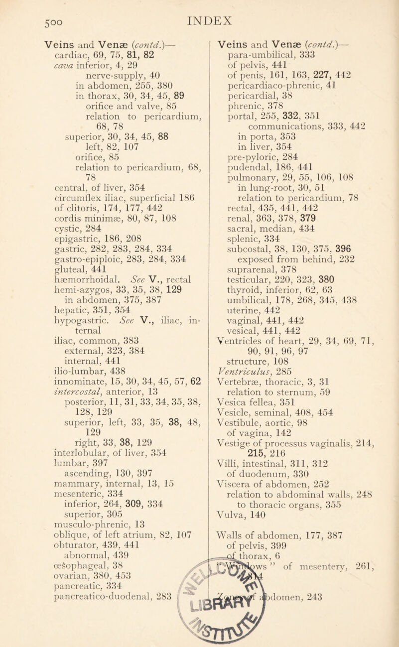 5°° Veins and Venae (contd.)— cardiac, 69, 75, 81, 82 cava inferior, 4, 29 nerve-supply, 40 in abdomen, 255, 380 in thorax, 30, 34, 45, 89 orifice and valve, 85 relation to pericardium, 68, 78 superior, 30, 34, 45, 88 left, 82, 107 orifice, 85 relation to pericardium. 68, 78 central, of liver, 354 circumflex iliac, superficial 186 of clitoris, 174, 177, 442 cordis minimae, 80, 87, 108 cystic, 284 epigastric, 186, 208 gastric, 282, 283, 284, 334 gastro-epiploic, 283, 284, 334 gluteal, 441 haemorrhoidal. See V., rectal hemi-azygos, 33, 35, 38, 129 in abdomen, 375, 387 hepatic, 351, 354 hypogastric. See V., iliac, in¬ ternal iliac, common, 383 external, 323, 384 internal, 441 ilio-lumbar, 438 innominate, 15, 30, 34, 45, 57, 62 intercostal, anterior, 13 posterior, 11, 31, 33, 34, 35, 38, 128, 129 superior, left, 33, 35, 38, 48, 129 right, 33, 38, 129 interlobular, of liver, 354 lumbar, 397 ascending, 130, 397 mammary, internal, 13, 15 mesenteric, 334 inferior, 264, 309, 334 superior, 305 musculo-phrenic, 13 oblique, of left atrium, 82, 107 obturator, 439, 441 abnormal, 439 oesophageal, 38 ovarian, 380, 453 pancreatic, 334 pancreatico-duodenal, 283 Veins and Venae [contd)— para-umbilical, 333 of pelvis, 441 of penis, 161, 163, 227, 442 pericardiaco-phrenic, 41 pericardial, 38 phrenic, 378 portal, 255, 332, 351 communications, 333, 442 in porta, 353 in liver, 354 pre-pyloric, 284 pudendal, 186, 441 pulmonary, 29, 55, 106, 108 in lung-root, 30, 51 relation to pericardium, 78 rectal, 435, 441, 442 renal, 363, 378, 379 sacral, median, 434 splenic, 334 subcostal, 38, 130, 375, 396 exposed from behind, 232 suprarenal, 378 testicular, 220, 323, 380 thyroid, inferior, 62, 63 umbilical, 178, 268, 345, 438 uterine, 442 vaginal, 441, 442 vesical, 441, 442 Ventricles of heart, 29, 34, 69, 71, 90, 91, 96, 97 structure, 108 Ventriculus, 285 Vertebrae, thoracic, 3, 31 relation to sternum, 59 Vesica fellea, 351 Vesicle, seminal, 408, 454 Vestibule, aortic, 98 of vagina, 142 Vestige of processus vaginalis, 214, ' 215, 216 Villi, intestinal, 311, 312 of duodenum, 330 Viscera of abdomen, 252 relation to abdominal walls, 248 to thoracic organs, 355 Vulva, 140 Walls of abdomen, 177, 387 of pelvis, 399 ^thorax, 6 nvs ” of mesentery, 261, domen, 243