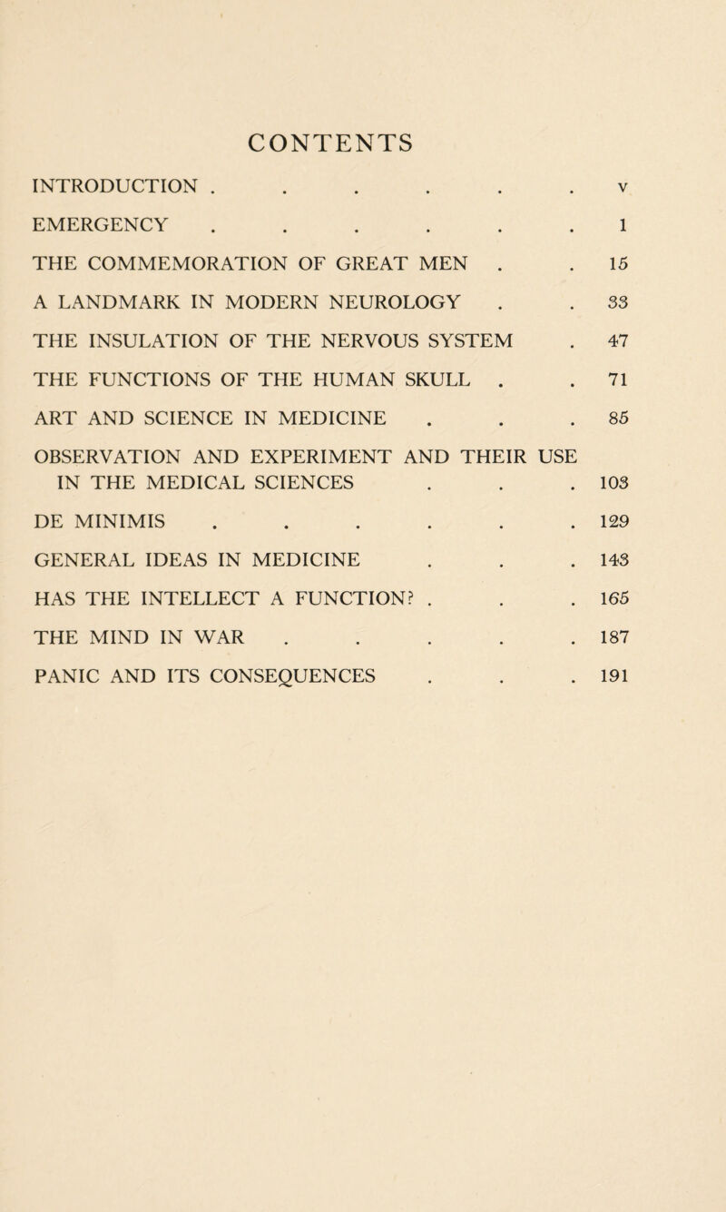 CONTENTS INTRODUCTION ...... v EMERGENCY ...... 1 THE COMMEMORATION OF GREAT MEN . . 15 A LANDMARK IN MODERN NEUROLOGY . . 33 THE INSULATION OF THE NERVOUS SYSTEM . 47 THE FUNCTIONS OF THE HUMAN SKULL . .71 ART AND SCIENCE IN MEDICINE . . .85 OBSERVATION AND EXPERIMENT AND THEIR USE IN THE MEDICAL SCIENCES . . .103 DE MINIMIS . . . . . .129 GENERAL IDEAS IN MEDICINE . . .143 HAS THE INTELLECT A FUNCTION? . . .165 THE MIND IN WAR . . . . .187 PANIC AND ITS CONSEQUENCES . . .191