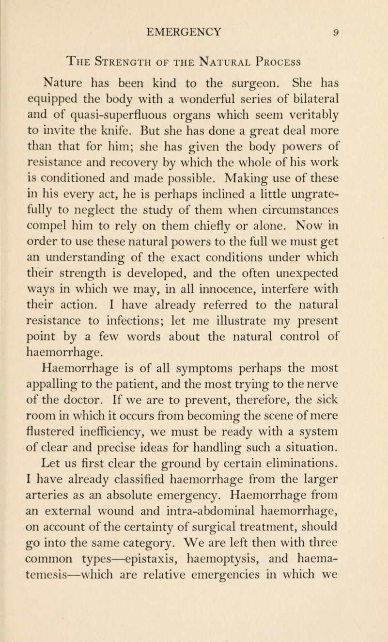 The Strength of the Natural Process Nature has been kind to the surgeon. She has equipped the body with a wonderful series of bilateral and of quasi-superfluous organs which seem veritably to invite the knife. But she has done a great deal more than that for him; she has given the body powers of resistance and recovery by which the whole of his work is conditioned and made possible. Making use of these in his every act, he is perhaps inclined a little ungrate¬ fully to neglect the study of them when circumstances compel him to rely on them chiefly or alone. Now in order to use these natural powers to the full we must get an understanding of the exact conditions under which their strength is developed, and the often unexpected ways in which we may, in all innocence, interfere with their action. I have already referred to the natural resistance to infections; let me illustrate my present point by a few words about the natural control of haemorrhage. Haemorrhage is of all symptoms perhaps the most appalling to the patient, and the most trying to the nerve of the doctor. If we are to prevent, therefore, the sick room in which it occurs from becoming the scene of mere flustered inefficiency, we must be ready with a system of clear and precise ideas for handling such a situation. Let us first clear the ground by certain eliminations. I have already classified haemorrhage from the larger arteries as an absolute emergency. Haemorrhage from an external wound and intra-abdominal haemorrhage, on account of the certainty of surgical treatment, should go into the same category. We are left then with three common types—epistaxis, haemoptysis, and haema- temesis—which are relative emergencies in which we
