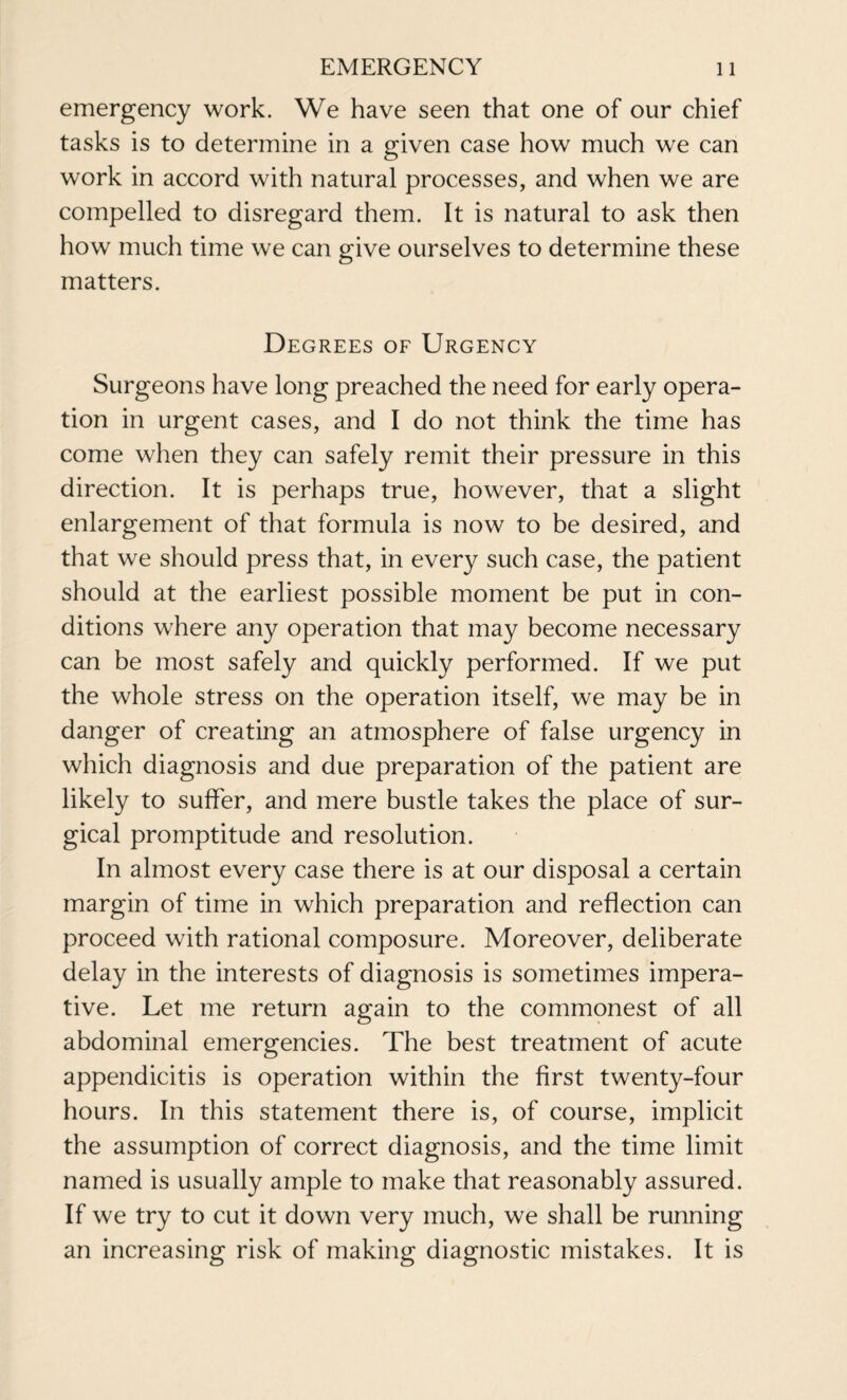 emergency work. We have seen that one of our chief tasks is to determine in a given case how much we can work in accord with natural processes, and when we are compelled to disregard them. It is natural to ask then how much time we can give ourselves to determine these matters. Degrees of Urgency Surgeons have long preached the need for early opera¬ tion in urgent cases, and I do not think the time has come when they can safely remit their pressure in this direction. It is perhaps true, however, that a slight enlargement of that formula is now to be desired, and that we should press that, in every such case, the patient should at the earliest possible moment be put in con¬ ditions where any operation that may become necessary can be most safely and quickly performed. If we put the whole stress on the operation itself, we may be in danger of creating an atmosphere of false urgency in which diagnosis and due preparation of the patient are likely to suffer, and mere bustle takes the place of sur¬ gical promptitude and resolution. In almost every case there is at our disposal a certain margin of time in which preparation and reflection can proceed with rational composure. Moreover, deliberate delay in the interests of diagnosis is sometimes impera¬ tive. Let me return again to the commonest of all abdominal emergencies. The best treatment of acute appendicitis is operation within the first twenty-four hours. In this statement there is, of course, implicit the assumption of correct diagnosis, and the time limit named is usually ample to make that reasonably assured. If we try to cut it down very much, we shall be running an increasing risk of making diagnostic mistakes. It is