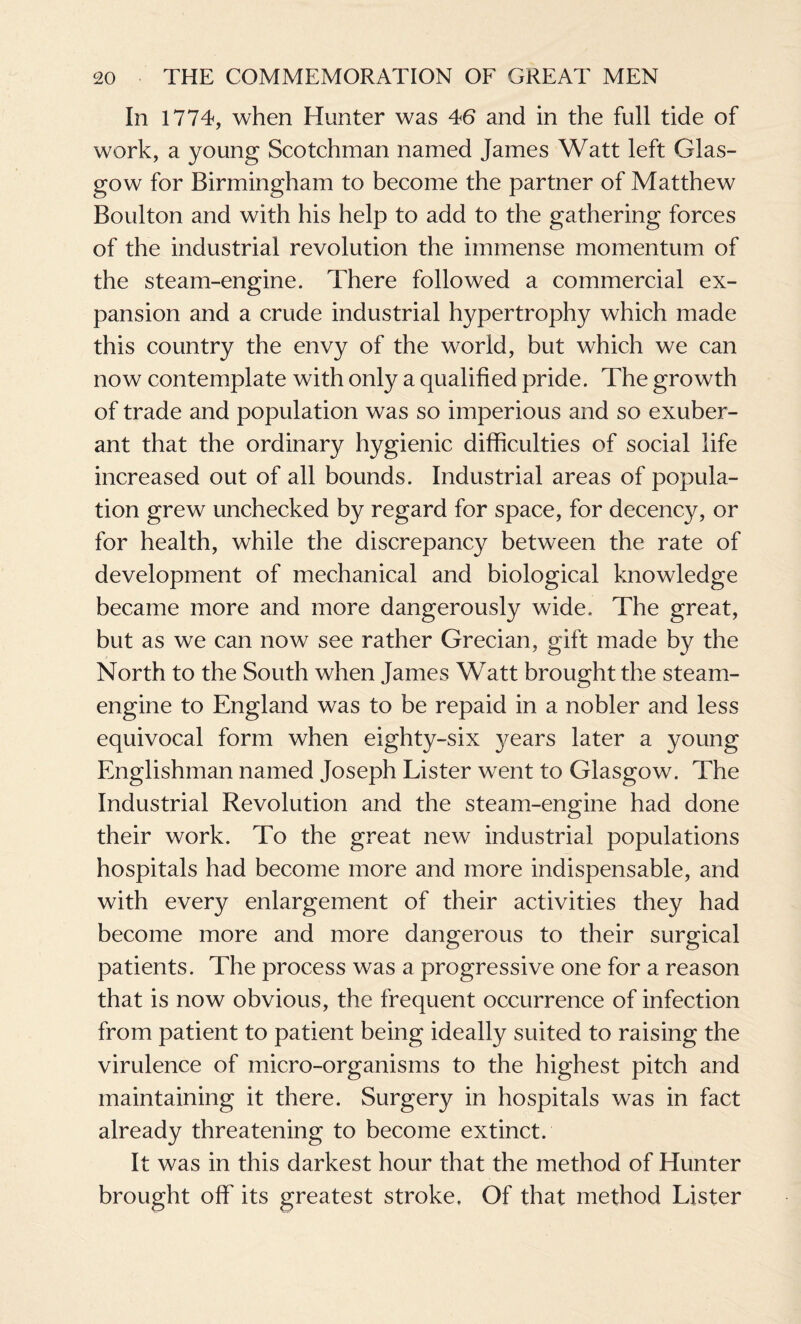 In 1774, when Hunter was 46 and in the full tide of work, a young Scotchman named James Watt left Glas¬ gow for Birmingham to become the partner of Matthew Boulton and with his help to add to the gathering forces of the industrial revolution the immense momentum of the steam-engine. There followed a commercial ex¬ pansion and a crude industrial hypertrophy which made this country the envy of the world, but which we can now contemplate with only a qualified pride. The growth of trade and population was so imperious and so exuber¬ ant that the ordinary hygienic difficulties of social life increased out of all bounds. Industrial areas of popula¬ tion grew unchecked by regard for space, for decency, or for health, while the discrepancy between the rate of development of mechanical and biological knowledge became more and more dangerously wide. The great, but as we can now see rather Grecian, gift made by the North to the South when James Watt brought the steam- engine to England was to be repaid in a nobler and less equivocal form when eighty-six years later a young Englishman named Joseph Lister went to Glasgow. The Industrial Revolution and the steam-engine had done their work. To the great new industrial populations hospitals had become more and more indispensable, and with every enlargement of their activities they had become more and more dangerous to their surgical patients. The process was a progressive one for a reason that is now obvious, the frequent occurrence of infection from patient to patient being ideally suited to raising the virulence of micro-organisms to the highest pitch and maintaining it there. Surgery in hospitals was in fact already threatening to become extinct. It was in this darkest hour that the method of Hunter brought off its greatest stroke. Of that method Lister