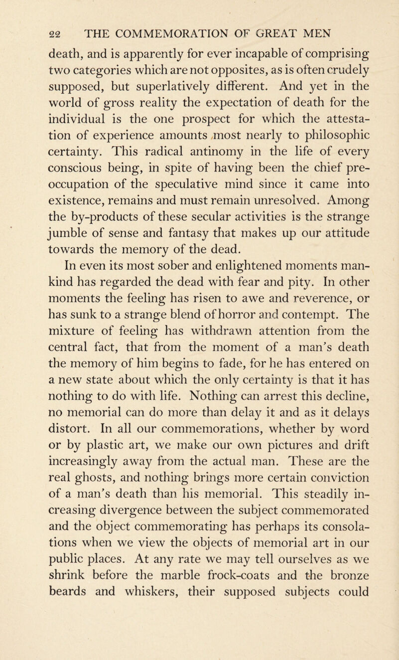 death, and is apparently for ever incapable of comprising two categories which are not opposites, as is often crudely supposed, but superlatively different. And yet in the world of gross reality the expectation of death for the individual is the one prospect for which the attesta¬ tion of experience amounts most nearly to philosophic certainty. This radical antinomy in the life of every conscious being, in spite of having been the chief pre¬ occupation of the speculative mind since it came into existence, remains and must remain unresolved. Among the by-products of these secular activities is the strange jumble of sense and fantasy that makes up our attitude towards the memory of the dead. In even its most sober and enlightened moments man¬ kind has regarded the dead with fear and pity. In other moments the feeling has risen to awe and reverence, or has sunk to a strange blend of horror and contempt. The mixture of feeling has withdrawn attention from the central fact, that from the moment of a man's death the memory of him begins to fade, for he has entered on a new state about which the only certainty is that it has nothing to do with life. Nothing can arrest this decline, no memorial can do more than delay it and as it delays distort. In all our commemorations, whether by word or by plastic art, we make our own pictures and drift increasingly away from the actual man. These are the real ghosts, and nothing brings more certain conviction of a man's death than his memorial. This steadily in¬ creasing divergence between the subject commemorated and the object commemorating has perhaps its consola¬ tions when we view the objects of memorial art in our public places. At any rate we may tell ourselves as we shrink before the marble frock-coats and the bronze beards and whiskers, their supposed subjects could