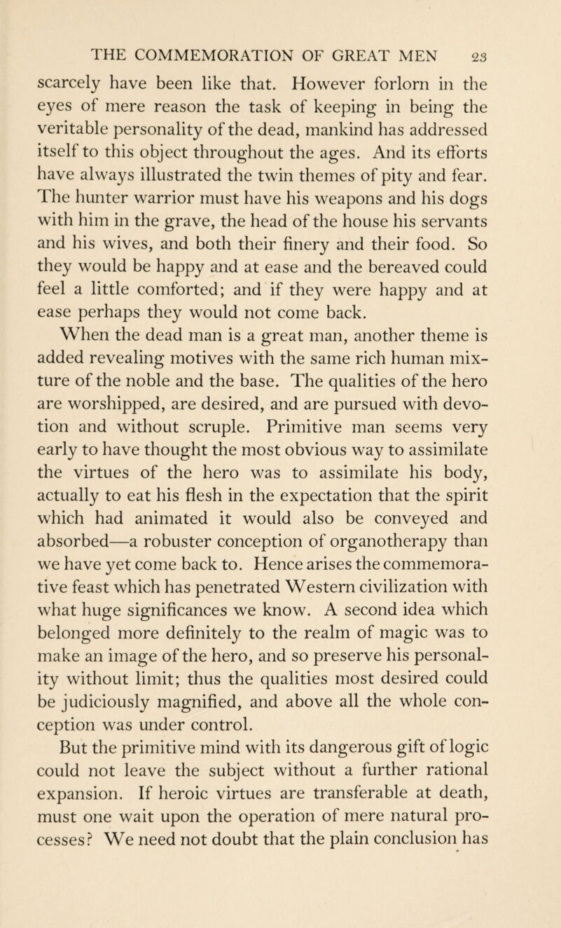 scarcely have been like that. However forlorn in the eyes of mere reason the task of keeping in being the veritable personality of the dead, mankind has addressed itself to this object throughout the ages. And its efforts have always illustrated the twin themes of pity and fear. The hunter warrior must have his weapons and his dogs with him in the grave, the head of the house his servants and his wives, and both their finery and their food. So they would be happy and at ease and the bereaved could feel a little comforted; and if they were happy and at ease perhaps they would not come back. When the dead man is a great man, another theme is added revealing motives with the same rich human mix¬ ture of the noble and the base. The qualities of the hero are worshipped, are desired, and are pursued with devo¬ tion and without scruple. Primitive man seems very early to have thought the most obvious way to assimilate the virtues of the hero was to assimilate his body, actually to eat his flesh in the expectation that the spirit which had animated it would also be conveyed and absorbed—a robuster conception of organotherapy than we have yet come back to. Hence arises the commemora¬ tive feast which has penetrated Western civilization with what huge significances we know. A second idea which belonged more definitely to the realm of magic was to make an image of the hero, and so preserve his personal¬ ity without limit; thus the qualities most desired could be judiciously magnified, and above all the whole con¬ ception was under control. But the primitive mind with its dangerous gift of logic could not leave the subject without a further rational expansion. If heroic virtues are transferable at death, must one wait upon the operation of mere natural pro¬ cesses? We need not doubt that the plain conclusion has