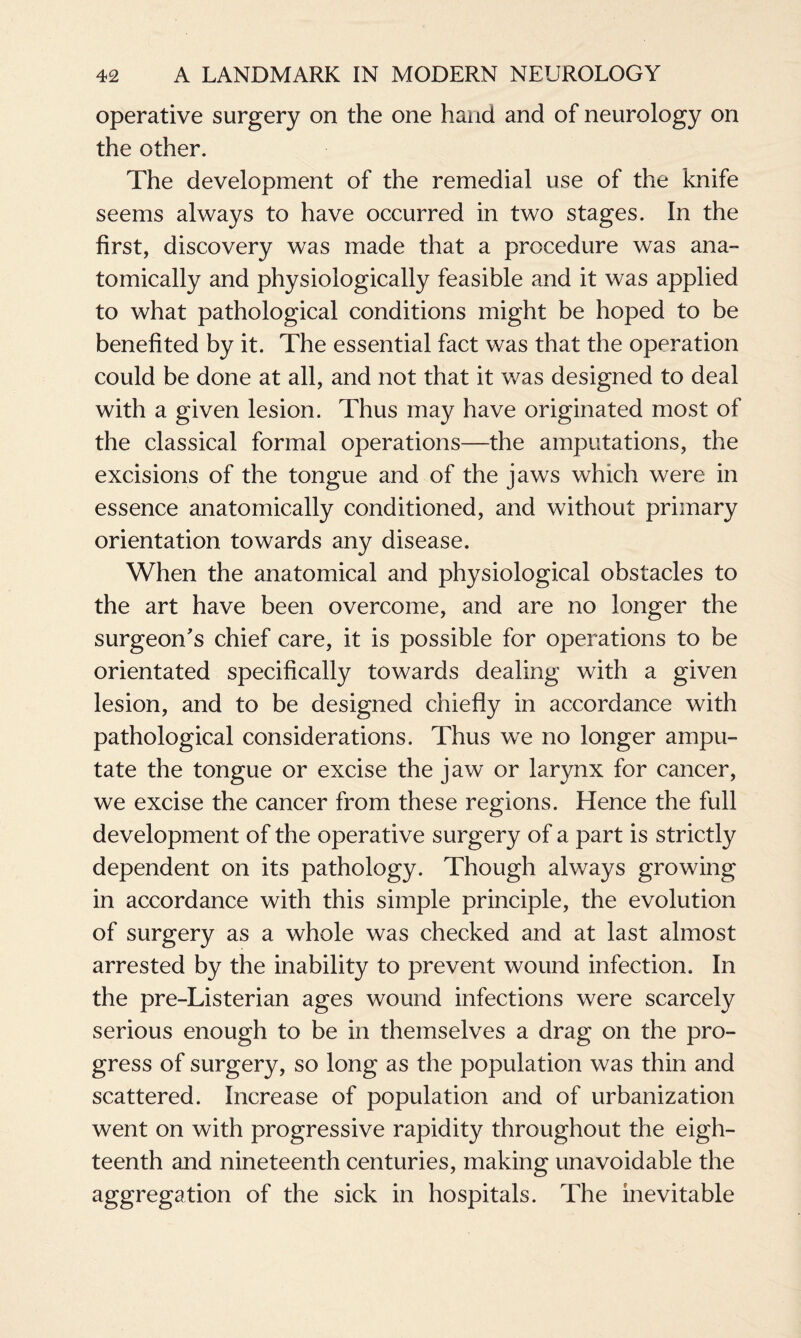 operative surgery on the one hand and of neurology on the other. The development of the remedial use of the knife seems always to have occurred in two stages. In the first, discovery was made that a procedure was ana¬ tomically and physiologically feasible and it was applied to what pathological conditions might be hoped to be benefited by it. The essential fact was that the operation could be done at all, and not that it was designed to deal with a given lesion. Thus may have originated most of the classical formal operations—the amputations, the excisions of the tongue and of the jaws which were in essence anatomically conditioned, and without primary orientation towards any disease. When the anatomical and physiological obstacles to the art have been overcome, and are no longer the surgeon's chief care, it is possible for operations to be orientated specifically towards dealing with a given lesion, and to be designed chiefly in accordance with pathological considerations. Thus we no longer ampu¬ tate the tongue or excise the jaw or larynx for cancer, we excise the cancer from these regions. Hence the full development of the operative surgery of a part is strictly dependent on its pathology. Though always growing in accordance with this simple principle, the evolution of surgery as a whole was checked and at last almost arrested by the inability to prevent wound infection. In the pre-Listerian ages wound infections were scarcely serious enough to be in themselves a drag on the pro¬ gress of surgery, so long as the population was thin and scattered. Increase of population and of urbanization went on with progressive rapidity throughout the eigh¬ teenth and nineteenth centuries, making unavoidable the aggregation of the sick in hospitals. The inevitable