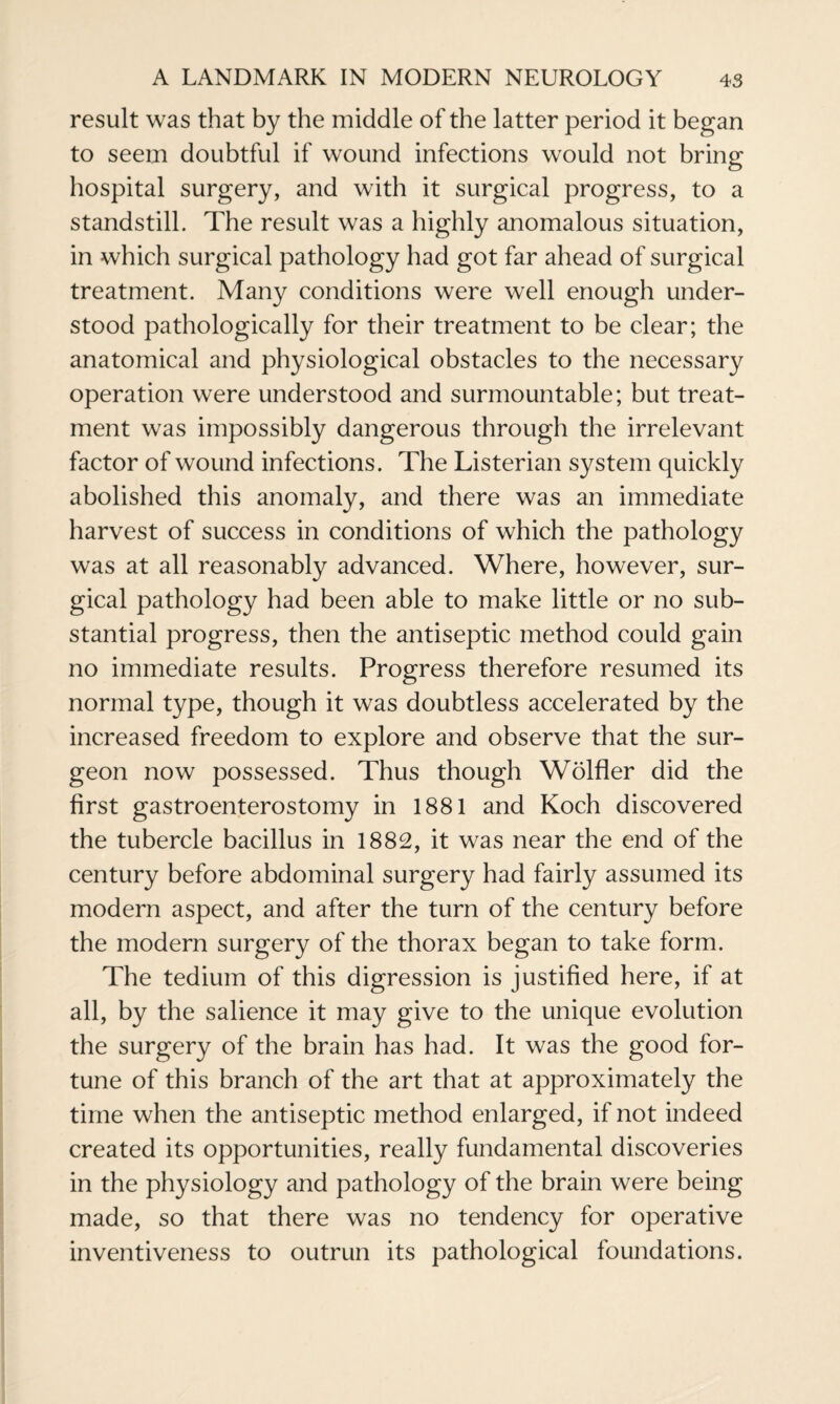 result was that by the middle of the latter period it began to seem doubtful if wound infections would not bring hospital surgery, and with it surgical progress, to a standstill. The result was a highly anomalous situation, in which surgical pathology had got far ahead of surgical treatment. Many conditions were well enough under¬ stood pathologically for their treatment to be clear; the anatomical and physiological obstacles to the necessary operation were understood and surmountable; but treat¬ ment was impossibly dangerous through the irrelevant factor of wound infections. The Listerian system quickly abolished this anomaly, and there was an immediate harvest of success in conditions of which the pathology was at all reasonably advanced. Where, however, sur¬ gical pathology had been able to make little or no sub¬ stantial progress, then the antiseptic method could gain no immediate results. Progress therefore resumed its normal type, though it was doubtless accelerated by the increased freedom to explore and observe that the sur¬ geon now possessed. Thus though Wolfler did the first gastroenterostomy in 1881 and Koch discovered the tubercle bacillus in 1882, it was near the end of the century before abdominal surgery had fairly assumed its modern aspect, and after the turn of the century before the modern surgery of the thorax began to take form. The tedium of this digression is justified here, if at all, by the salience it may give to the unique evolution the surgery of the brain has had. It was the good for¬ tune of this branch of the art that at approximately the time when the antiseptic method enlarged, if not indeed created its opportunities, really fundamental discoveries in the physiology and pathology of the brain were being made, so that there was no tendency for operative inventiveness to outrun its pathological foundations.