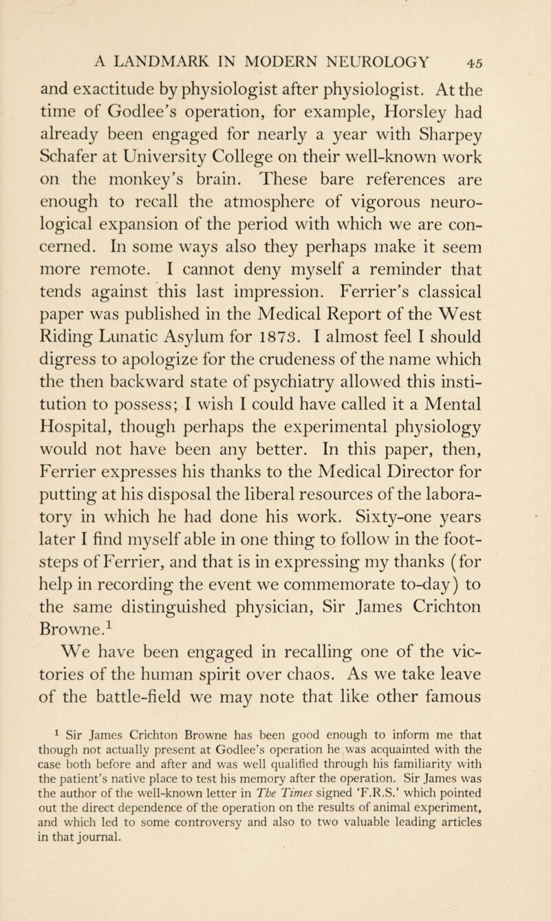 and exactitude by physiologist after physiologist. At the time of Godlee’s operation, for example, Horsley had already been engaged for nearly a year with Sharpey Schafer at University College on their well-known work on the monkey’s brain. These bare references are enough to recall the atmosphere of vigorous neuro¬ logical expansion of the period with which we are con¬ cerned. In some ways also they perhaps make it seem more remote. I cannot deny myself a reminder that tends against this last impression. Ferrier’s classical paper was published in the Medical Report of the West Riding Lunatic Asylum for 1873. I almost feel I should digress to apologize for the crudeness of the name which the then backward state of psychiatry allowed this insti¬ tution to possess; I wish I could have called it a Mental Hospital, though perhaps the experimental physiology would not have been any better. In this paper, then, Ferrier expresses his thanks to the Medical Director for putting at his disposal the liberal resources of the labora¬ tory in which he had done his work. Sixty-one years later I find myself able in one thing to follow in the foot¬ steps of Ferrier, and that is in expressing my thanks (for help in recording the event we commemorate to-day) to the same distinguished physician, Sir James Crichton Browne.1 We have been engaged in recalling one of the vic¬ tories of the human spirit over chaos. As we take leave of the battle-field we may note that like other famous 1 Sir James Crichton Browne has been good enough to inform me that though not actually present at Godlee’s operation he was acquainted with the case both before and after and was well qualified through his familiarity with the patient’s native place to test his memory after the operation. Sir James was the author of the well-known letter in The Times signed ‘F.R.S.’ which pointed out the direct dependence of the operation on the results of animal experiment, and which led to some controversy and also to two valuable leading articles in that journal.