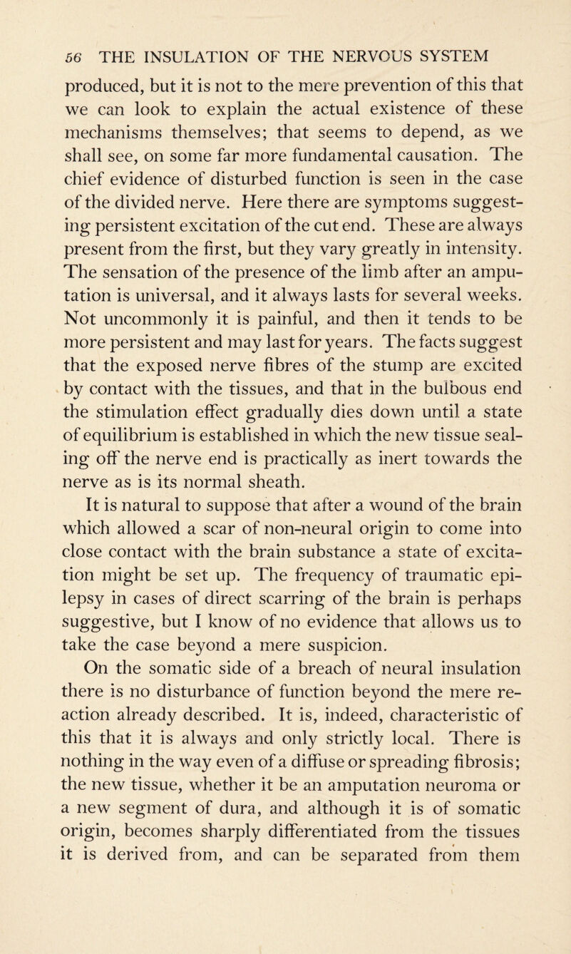 produced, but it is not to the mere prevention of this that we can look to explain the actual existence of these mechanisms themselves; that seems to depend, as we shall see, on some far more fundamental causation. The chief evidence of disturbed function is seen in the case of the divided nerve. Here there are symptoms suggest¬ ing persistent excitation of the cut end. These are always present from the first, but they vary greatly in intensity. The sensation of the presence of the limb after an ampu¬ tation is universal, and it always lasts for several weeks. Not uncommonly it is painful, and then it tends to be more persistent and may last for years. The facts suggest that the exposed nerve fibres of the stump are excited by contact with the tissues, and that in the bulbous end the stimulation effect gradually dies down until a state of equilibrium is established in which the new tissue seal¬ ing off the nerve end is practically as inert towards the nerve as is its normal sheath. It is natural to suppose that after a wound of the brain which allowed a scar of non-neural origin to come into close contact with the brain substance a state of excita¬ tion might be set up. The frequency of traumatic epi¬ lepsy in cases of direct scarring of the brain is perhaps suggestive, but I know of no evidence that allows us to take the case beyond a mere suspicion. On the somatic side of a breach of neural insulation there is no disturbance of function beyond the mere re¬ action already described. It is, indeed, characteristic of this that it is always and only strictly local. There is nothing in the way even of a diffuse or spreading fibrosis; the new tissue, whether it be an amputation neuroma or a new segment of dura, and although it is of somatic origin, becomes sharply differentiated from the tissues it is derived from, and can be separated from them