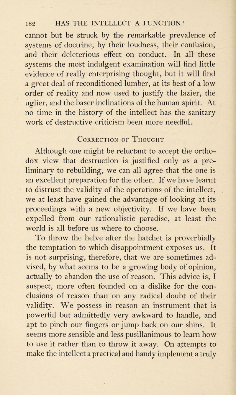 cannot but be struck by the remarkable prevalence of systems of doctrine, by their loudness, their confusion, and their deleterious effect on conduct. In all these systems the most indulgent examination will find little evidence of really enterprising thought, but it will find a great deal of reconditioned lumber, at its best of a low order of reality and now used to justify the lazier, the uglier, and the baser inclinations of the human spirit. At no time in the history of the intellect has the sanitary work of destructive criticism been more needful. Correction of Thought Although one might be reluctant to accept the ortho¬ dox view that destruction is justified only as a pre¬ liminary to rebuilding, we can all agree that the one is an excellent preparation for the other. If we have learnt to distrust the validity of the operations of the intellect, we at least have gained the advantage of looking at its proceedings with a new objectivity. If we have been expelled from our rationalistic paradise, at least the world is all before us where to choose. To throw the helve after the hatchet is proverbially the temptation to which disappointment exposes us. It is not surprising, therefore, that we are sometimes ad¬ vised, by what seems to be a growing body of opinion, actually to abandon the use of reason. This advice is, I suspect, more often founded on a dislike for the con¬ clusions of reason than on any radical doubt of their validity. We possess in reason an instrument that is powerful but admittedly very awkward to handle, and apt to pinch our fingers or jump back on our shins. It seems more sensible and less pusillanimous to learn how to use it rather than to throw it away. On attempts to make the intellect a practical and handy implement a truly