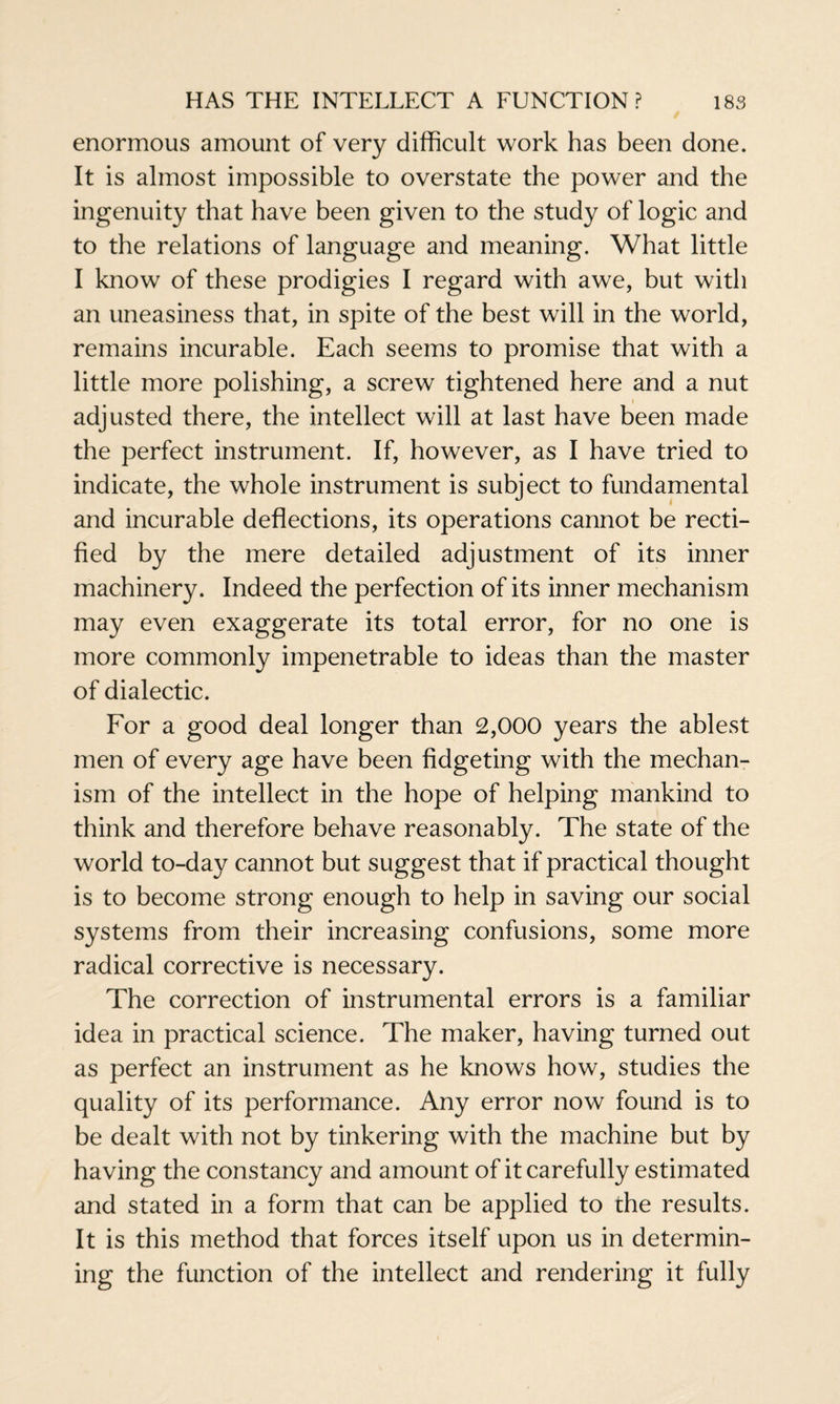 enormous amount of very difficult work has been done. It is almost impossible to overstate the power and the ingenuity that have been given to the study of logic and to the relations of language and meaning. What little I know of these prodigies I regard with awe, but with an uneasiness that, in spite of the best will in the world, remains incurable. Each seems to promise that with a little more polishing, a screw tightened here and a nut adjusted there, the intellect will at last have been made the perfect instrument. If, however, as I have tried to indicate, the whole instrument is subject to fundamental and incurable deflections, its operations cannot be recti¬ fied by the mere detailed adjustment of its inner machinery. Indeed the perfection of its inner mechanism may even exaggerate its total error, for no one is more commonly impenetrable to ideas than the master of dialectic. For a good deal longer than 2,000 years the ablest men of every age have been fidgeting with the mechan¬ ism of the intellect in the hope of helping mankind to think and therefore behave reasonably. The state of the world to-day cannot but suggest that if practical thought is to become strong enough to help in saving our social systems from their increasing confusions, some more radical corrective is necessary. The correction of instrumental errors is a familiar idea in practical science. The maker, having turned out as perfect an instrument as he knows how, studies the quality of its performance. Any error now found is to be dealt with not by tinkering with the machine but by having the constancy and amount of it carefully estimated and stated in a form that can be applied to the results. It is this method that forces itself upon us in determin¬ ing the function of the intellect and rendering it fully