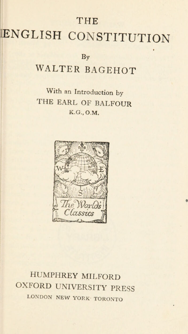 THE lENGLISH CONSTITUTION f By WALTER BAGEHOT With an Introduction by the earl of BALFOUR K.G.,o.M. HUMPHREY MILFORD OXFORD UNIVERSITY PRESS LONDON NEW YORK TORONTO