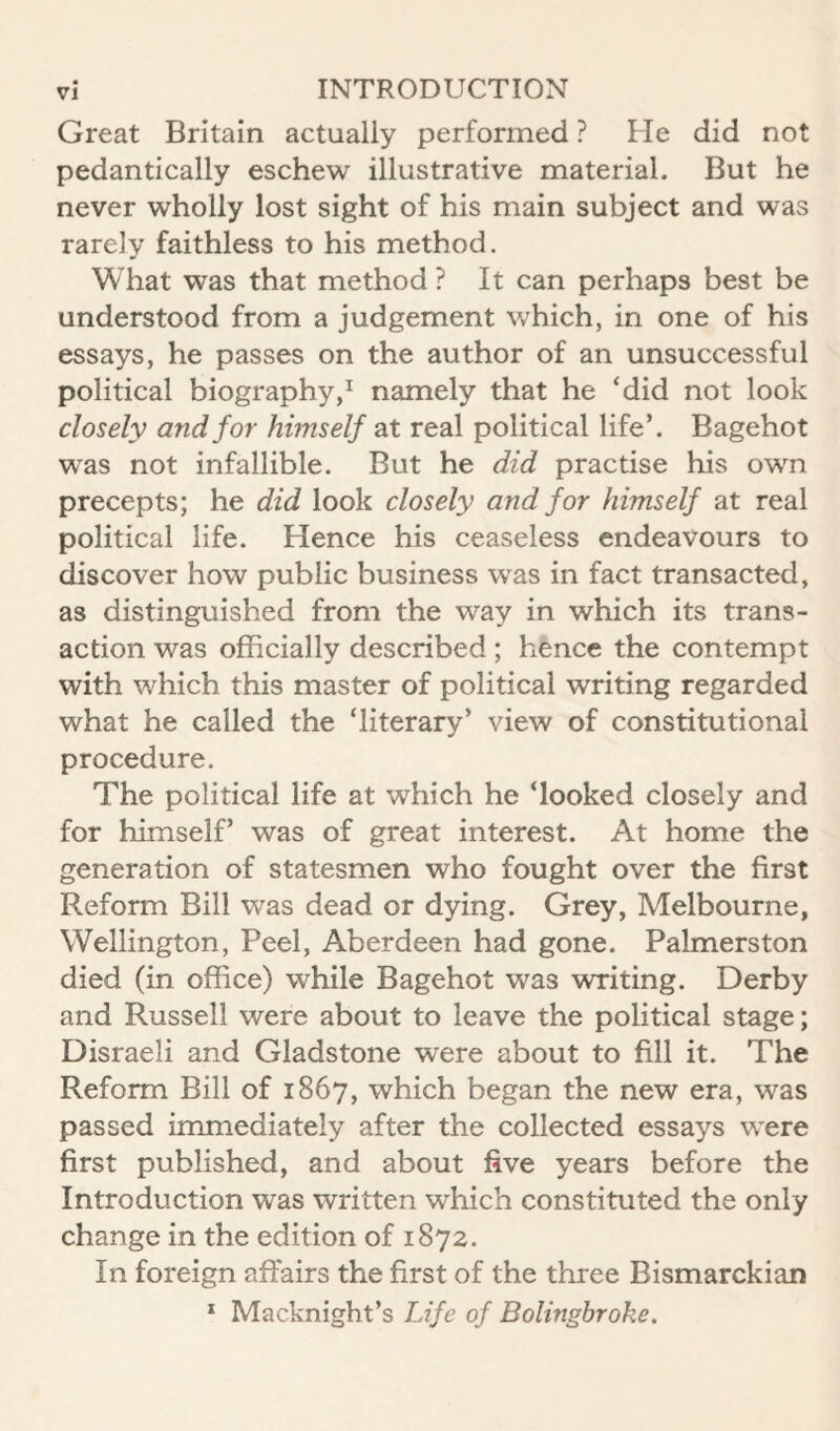 Great Britain actually performed ? He did not pedantically eschew illustrative material. But he never wholly lost sight of his main subject and was rarely faithless to his method. What was that method ? It can perhaps best be understood from a judgement which, in one of his essays, he passes on the author of an unsuccessful political biography,^ namely that he ‘did not look closely and for himself at real political life’. Bagehot was not infallible. But he did practise his own precepts; he did look closely and for himself at real political life. Hence his ceaseless endeavours to discover how public business was in fact transacted, as distinguished from the way in which its trans¬ action was officially described ; hence the contempt with which this master of political writing regarded what he called the ‘literary’ view of constitutional procedure. The political life at which he ‘looked closely and for himself’ was of great interest. At home the generation of statesmen who fought over the first Reform Bill was dead or dying. Grey, Melbourne, Wellington, Peel, Aberdeen had gone. Palmerston died (in office) while Bagehot was writing. Derby and Russell were about to leave the political stage; Disraeli and Gladstone were about to fill it. The Reform Bill of 1867, which began the new era, was passed immediately after the collected essays were first published, and about five years before the Introduction was written which constituted the only change in the edition of 1872. In foreign affairs the first of the three Bismarckian * Macknight’s Life of Bolinghroke.