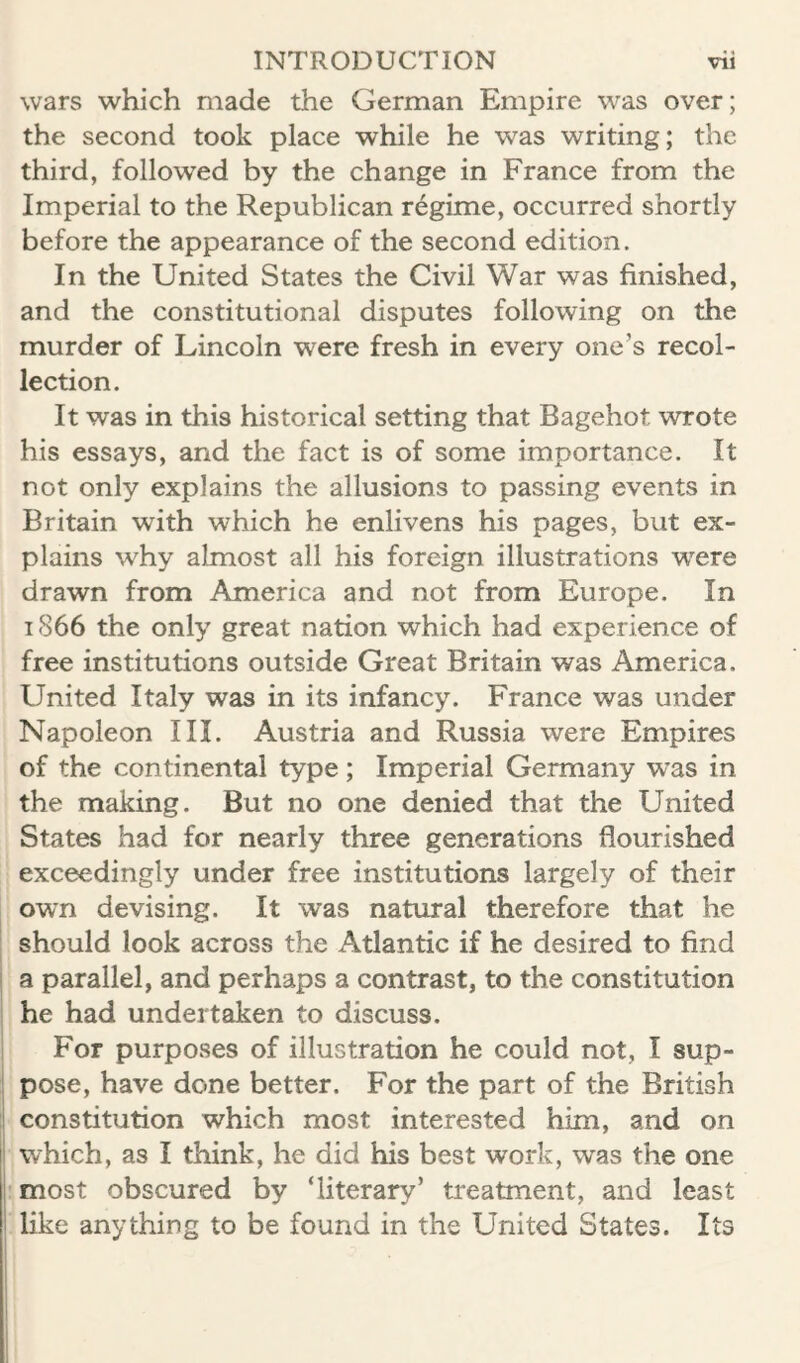 wars which made the German Empire was over; the second took place while he was writing; the third, followed by the change in France from the Imperial to the Republican regime, occurred shortly before the appearance of the second edition. In the United States the Civil War was finished, and the constitutional disputes following on the murder of Lincoln were fresh in every one’s recol¬ lection. It was in this historical setting that Bagehot wrote his essays, and the fact is of some importance. It not only explains the allusions to passing events in Britain with which he enlivens his pages, but ex¬ plains why almost all his foreign illustrations were drawn from America and not from Europe. In 1866 the only great nation which had experience of free institutions outside Great Britain was America. United Italy was in its infancy. France was under Napoleon III. Austria and Russia were Empires of the continental type; Imperial Germany was in the making. But no one denied that the United States had for nearly three generations flourished exceedingly under free institutions largely of their own devising. It was natural therefore that he should look across the Atlantic if he desired to find a parallel, and perhaps a contrast, to the constitution he had undertaken to discuss. For purposes of illustration he could not, I sup¬ pose, have done better. For the part of the British constitution which most interested him, and on which, as I think, he did his best work, was the one : most obscured by ‘literary’ treatment, and least like anything to be found in the United States. Its