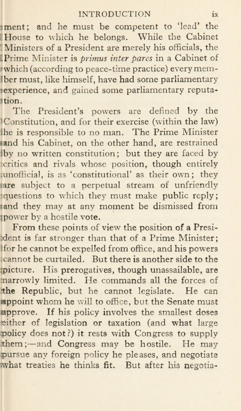 iment; and he must be competent to ‘lead* the i! House to which he belongs. While the Cabinet 'Ministers of a President are merely his officials, the ^Prime Minister is primus inter pares in a Cabinet of >• which (according to peace-time practice) every mem- Iber must, like himself, have had some parliamentary lexperience, and gained some parliamentary reputa- Jtion. The President’s powers are defined by the •Constitution, and for their exercise (within the law) Ihe is responsible to no man. The Prime Minister ^and his Cabinet, on the other hand, are restrained iby no written constitution; but they are faced by icritics and rivals whose position, though entirely luiiofficial, is as ‘constitutional’ as their own; they «are subject to a perpetual stream of unfriendly ^questions to which they must make public reply; land they may at any moment be dismissed from ^power by a hostile vote. From these points of view the position of a Presi- ident is far stronger than that of a Prime Minister; !for he cannot be expelled from office, and his powers Ecannot be curtailed. But there is another side to the :picture. His prerogatives, though unassailable, are •narrowly limited. Pie commands all the forces of the Republic, but he cannot legislate. He can appoint whom he will to office, but the Senate must approve. If his policy involves the smallest doses either of legislation or taxation (and what large policy does not ?) it rests with Congress to supply them;—and Congress may be hostile. He may pursue any foreign policy he pleases, and negotiate what treaties he thinks fit. But after his negotia-