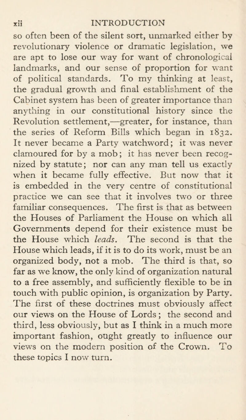 so often been of the silent sort, unmarked either by revolutionary violence or dramatic legislation, we are apt to lose our way for want of chronological landmarks, and our sense of proportion for want of political standards. To my thinking at least, the gradual growth and final establishment of the Cabinet system has been of greater importance than anything in our constitutional history since the Revolution settlement,—greater, for instance, than the series of Reform Bills which began in 1832. It never became a Party watchword; it was never clamoured for by a mob; it has never been recog¬ nized by statute; nor can any man tell us exactly when it became fully effective. But now that it is embedded in the very centre of constitutional practice we can see that it involves two or three familiar consequences. The first is that as between the Houses of Parliament the House on which all Governments depend for their existence must be the House which leads. The second is that the House which leads, if it is to do its work, must be an organized body, not a mob. The third is that, so far as we Imow, the only kind of organization natural to a free assembly, and sufficiently flexible to be in touch with public opinion, is organization by Party. The first of these doctrines must obviously affect our views on the House of Lords; the second and third, less obviously, but as I think in a much more important fashion, ought greatly to influence our views on the modern position of the Crown. To