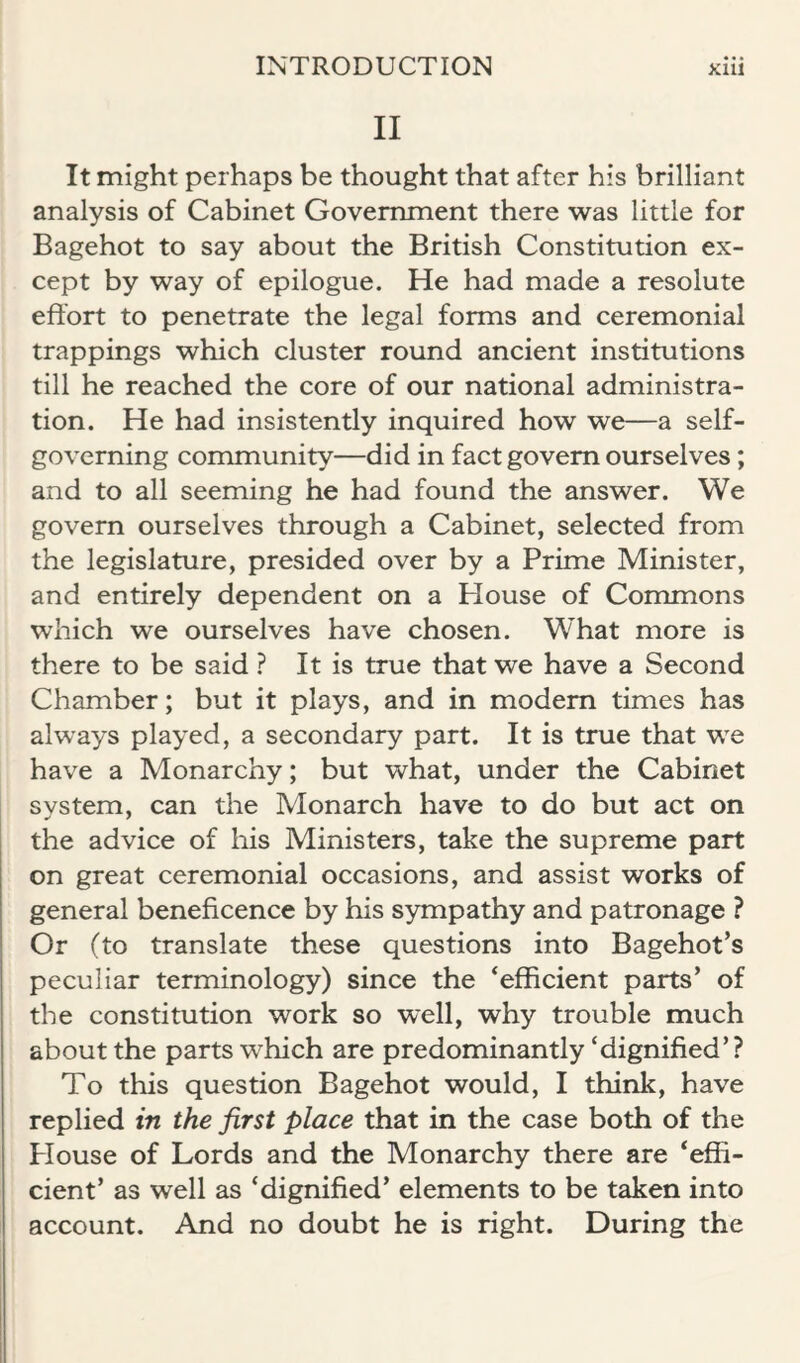 II It might perhaps be thought that after his brilliant analysis of Cabinet Government there was little for Bagehot to say about the British Constitution ex¬ cept by way of epilogue. He had made a resolute effort to penetrate the legal forms and ceremonial trappings which cluster round ancient institutions till he reached the core of our national administra¬ tion. He had insistently inquired how we—a self- governing community—did in fact govern ourselves; and to all seeming he had found the answer. We govern ourselves through a Cabinet, selected from the legislature, presided over by a Prime Minister, and entirely dependent on a House of Commons which we ourselves have chosen. W’hat more is there to be said ? It is true that we have a Second Chamber; but it plays, and in modem times has always played, a secondary part. It is true that we have a Monarchy; but what, under the Cabinet system, can the Monarch have to do but act on the advice of his Ministers, take the supreme part on great ceremonial occasions, and assist works of general beneficence by his sympathy and patronage ? Or (to translate these questions into Bagehot’s peculiar terminology) since the ‘efficient parts’ of the constitution work so well, why trouble much about the parts which are predominantly ‘dignified’? To this question Bagehot would, I think, have replied in the first place that in the case both of the Plouse of Lords and the Monarchy there are ‘effi¬ cient’ as well as ‘dignified’ elements to be taken into account. And no doubt he is right. During the