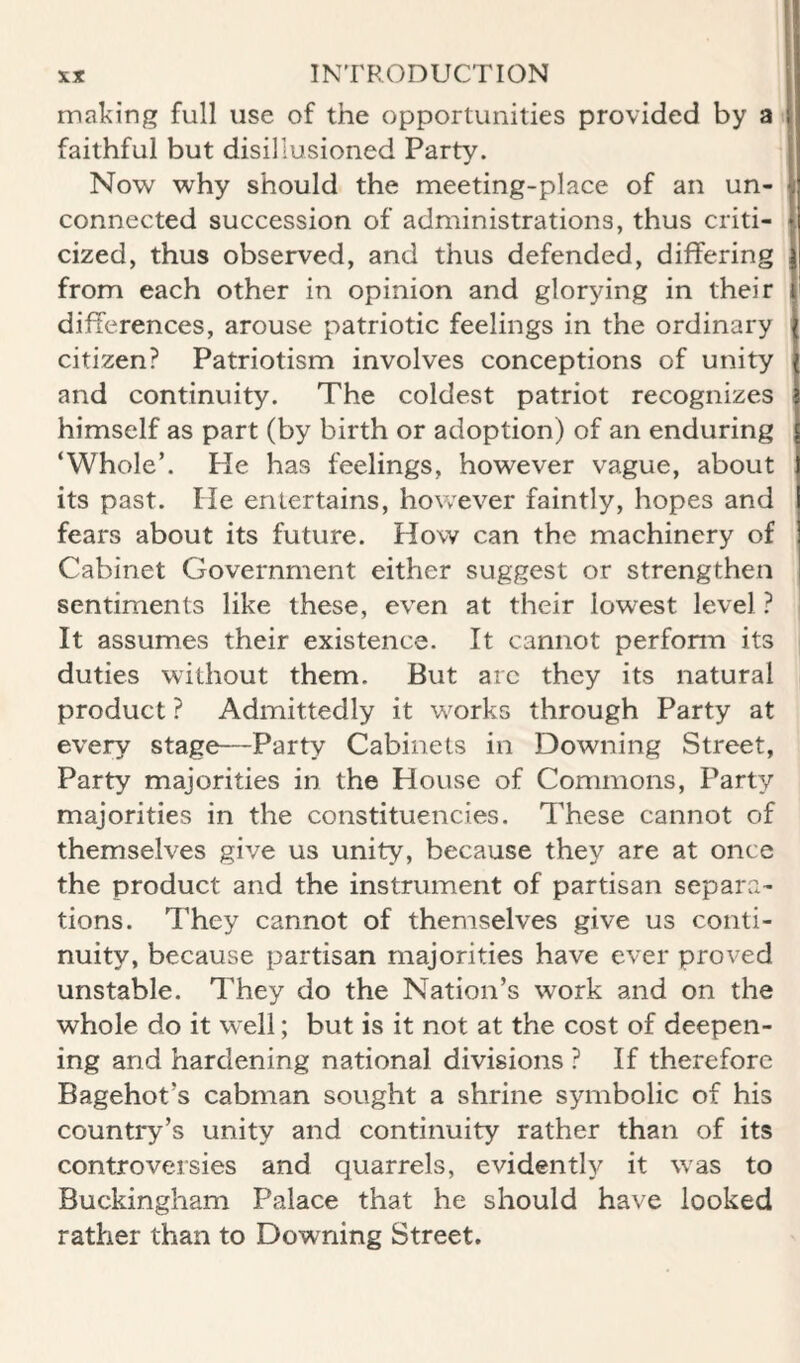 making full use of the opportunities provided by a I faithful but disillusioned Party. 1 Now why should the meeting-place of an un- | connected succession of administrations, thus criti- \ cized, thus observed, and thus defended, differing | from each other in opinion and glorying in their | differences, arouse patriotic feelings in the ordinary citizen? Patriotism involves conceptions of unity and continuity. The coldest patriot recognizes himself as part (by birth or adoption) of an enduring ‘Whole’. Pie has feelings, however vague, about its past. He enlertains, however faintly, hopes and fears about its future. How can the machinery of Cabinet Government either suggest or strengthen sentiments like these, even at their lowest level ? It assumes their existence. It cannot perfonn its duties without them. But arc they its natural product ? Admittedly it works through Party at every stage—Party Cabinets in Downing Street, Party majorities in the House of Commons, Party majorities in the constituencies. These cannot of themselves give us unity, because they are at once the product and the instrument of partisan separa- tions. They cannot of themselves give us conti¬ nuity, because partisan majorities have ever proved unstable. They do the Nation’s work and on the whole do it well; but is it not at the cost of deepen¬ ing and hardening national divisions ? If therefore Bagehot’s cabman sought a shrine symbolic of his country’s unity and continuity rather than of its controversies and quarrels, evidently it was to Buckingham Palace that he should have looked rather than to Downing Street.