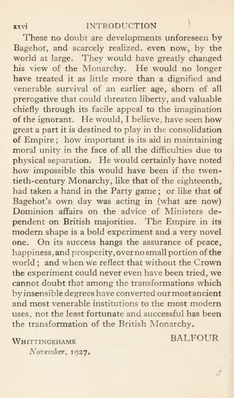 These no doubt are developments unforeseen by Bagehot, and scarcely realized, even now, by the world at large. They would have greatly changed his view of the Monarchy. He would no longer have treated it as little more than a dignified and venerable survival of an earlier age, shorn of all prerogative that could threaten liberty, and valuable chiefly through its facile appeal to the imagination of the ignorant. He would, I believe, have seen how great a part it is destined to play in the consolidation of Empire; how important is its aid in maintaining moral unity in the face of all the difficulties due to physical separation. He would certainly have noted how impossible this would have been if the twen¬ tieth-century Monarchy, like that of the eighteenth, had taken a hand in the Party game; or like that of Bagehot’s own day was acting in (what are now) Dominion affairs on the advice of Ministers de¬ pendent on British majorities. The Empire in its modern shape is a bold experiment and a very novel one. On its success hangs the assurance of peace, happiness, and prosperity, over no small portion of the world ; and when we reflect that without the Crown the experiment could never even have been tried, we cannot doubt that among the transformations which by insensible degrees have converted our most ancient and most venerable institutions to the most modern uses, not the least fortunate and successful has been the transformation of the British Monarchy. Whittingehame November, 1927, BALFOUR