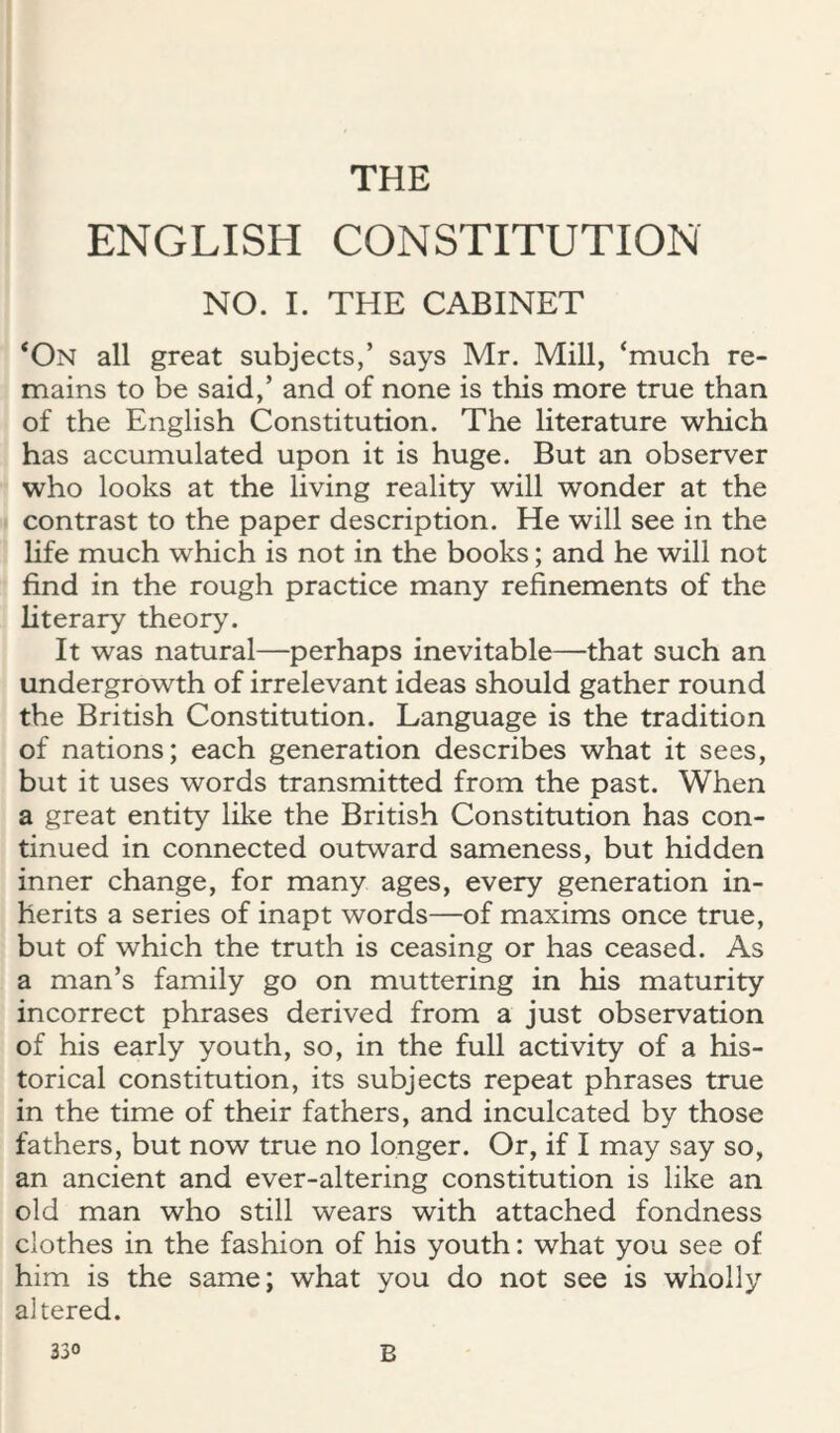 THE ENGLISH CONSTITUTION NO. 1. THE CABINET ‘On all great subjects,’ says Mr. Mill, ‘much re¬ mains to be said,’ and of none is this more true than of the English Constitution. The literature which has accumulated upon it is huge. But an observer who looks at the living reality will wonder at the contrast to the paper description. He will see in the Hfe much which is not in the books; and he will not find in the rough practice many refinements of the literary theory. It was natural—perhaps inevitable—that such an undergrowth of irrelevant ideas should gather round the British Constitution. Language is the tradition of nations; each generation describes what it sees, but it uses words transmitted from the past. When a great entity like the British Constitution has con¬ tinued in connected outward sameness, but hidden inner change, for many ages, every generation in¬ herits a series of inapt words—of maxims once true, but of which the truth is ceasing or has ceased. As a man’s family go on muttering in his maturity incorrect phrases derived from a just observation of his early youth, so, in the full activity of a his¬ torical constitution, its subjects repeat phrases true in the time of their fathers, and inculcated by those fathers, but now true no longer. Or, if I may say so, an ancient and ever-altering constitution is like an old man who still wears with attached fondness clothes in the fashion of his youth: what you see of him is the same; what you do not see is wholly altered. 330 B