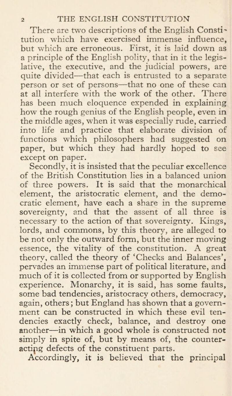 There are two descriptions of the English Consti' tution which have exercised immense influence, but which are erroneous. First, it is laid down as a principle of the English polity, that in it the legis¬ lative, the executive, and the judicial powers, are quite divided—that each is entrusted to a separate person or set of persons—that no one of these can at all interfere with the work of the other. There has been much eloquence expended in explaining how the rough genius of the English people, even in the middle ages, when it was especially rude, carried into life and practice that elaborate division of functions which philosophers had suggested on paper, but which they had hardly hoped to see except on paper. Secondly, it is insisted that the peculiar excellence of the British Constitution lies in a balanced union of three powers. It is said that the monarchical element, the aristocratic element, and the demo¬ cratic element, have each a share in the supreme sovereignty, and that the assent of all three is necessary to the action of that sovereignty. Kings, lords, and commons, by this theor^^, are alleged to be not only the outward form, but the inner moving essence, the vitality of the constitution. A great theory, called the theory of ‘Checks and Balances’, pervades an immense part of political literature, and much of it is collected from or supported by English experience. Monarchy, it is said, has some faults, some bad tendencies, aristocracy others, democracy, again, others; but England has shown that a govern¬ ment can be constructed in which these evil ten¬ dencies exactly check, balance, and destroy one another—in which a good whole is constructed not simply in spite of, but by means of, the counter¬ acting defects of the constituent parts. Accordingly, it is believed that the principal