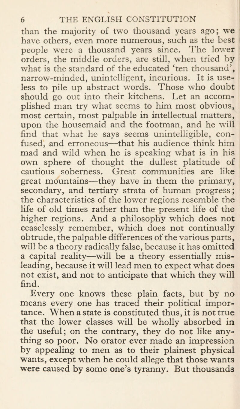 than the majority of two thousand years ago; we have others, even more numerous, such as the best people were a thousand years since. The lower orders, the middle orders, are still, when tried by what is the standard of the educated ‘ten thousand’, narrow-minded, unintelligent, incurious. It is use¬ less to pile up abstract words. Those who doubt should go out into their kitchens. Let an accom¬ plished man try what seems to him most obvious, most certain, most palpable in intellectual matters, upon the housemaid and the footman, and he will find that what he says seems unintelligible, con¬ fused, and erroneous—that his audience think him mad and wild when he is speaking what is in his own sphere of thought the dullest platitude of cautious soberness. Great communities are like great mountains—they have in them the primary, secondary, and tertiary strata of human progress; the characteristics of the lower regions resemble the life of old times rather than the present life of the higher regions. And a philosophy which does not ceaselessly remember, which does not continually obtrude, the palpable differences of the various parts, will be a theory radically false, because it has omitted a capital reality—^will be a theory essentially mis¬ leading, because it will lead men to expect what does not exist, and not to anticipate that which they will find. Every one knows these plain facts, but by no means every one has traced their political impor¬ tance. When a state is constituted thus, it is not true that the lower classes will be wholly absorbed in the useful; on the contrary, they do not like any¬ thing so poor. No orator ever made an impression by appealing to men as to their plainest physical wants, except when he could allege that those wants were caused by some one’s tyranny. But thousands