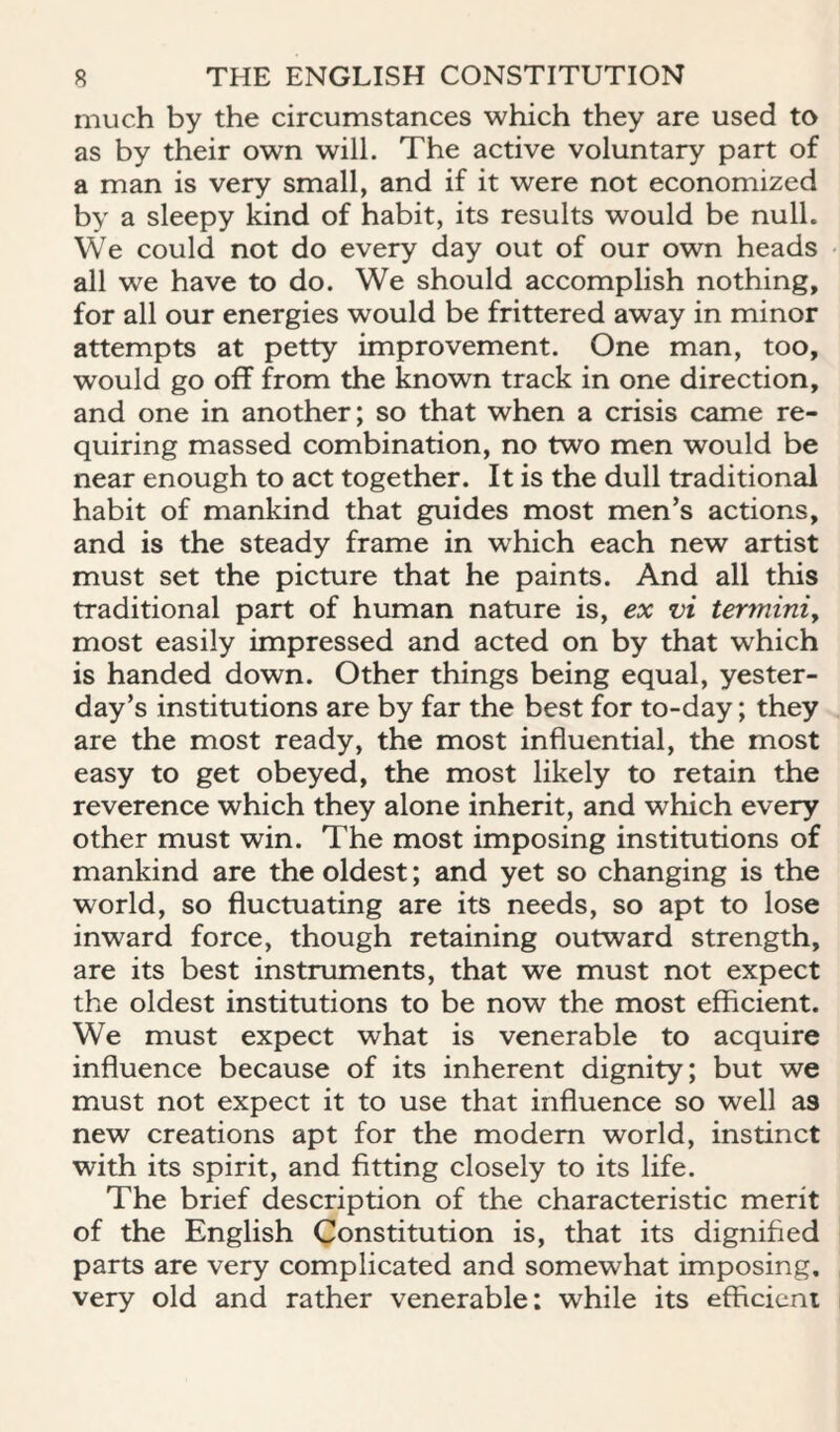 much by the circumstances which they are used to as by their own will. The active voluntary part of a man is very small, and if it were not economized by a sleepy kind of habit, its results would be null. We could not do every day out of our own heads all we have to do. We should accomplish nothing, for all our energies would be frittered away in minor attempts at petty improvement. One man, too, would go off from the known track in one direction, and one in another; so that when a crisis came re¬ quiring massed combination, no two men would be near enough to act together. It is the dull traditional habit of mankind that guides most men’s actions, and is the steady frame in which each new artist must set the picture that he paints. And all this traditional part of human nature is, ex vi terminiy most easily impressed and acted on by that which is handed down. Other things being equal, yester¬ day’s institutions are by far the best for to-day; they are the most ready, the most influential, the most easy to get obeyed, the most likely to retain the reverence which they alone inherit, and which every other must win. The most imposing institutions of mankind are the oldest; and yet so changing is the world, so fluctuating are its needs, so apt to lose inward force, though retaining outward strength, are its best instruments, that we must not expect the oldest institutions to be now the most efficient. We must expect what is venerable to acquire influence because of its inherent dignity; but we must not expect it to use that influence so well as new creations apt for the modem world, instinct with its spirit, and fitting closely to its life. The brief description of the characteristic merit of the English Constitution is, that its dignified parts are very complicated and somewhat imposing, very old and rather venerable: while its efficicni