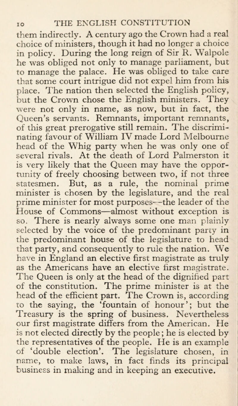 them indirectly. A century ago the Crown had a real choice of ministers, though it had no longer a choice in policy. During the long reign of Sir R. Walpole he was obliged not only to manage parliament, but to manage the palace. He was obliged to take care that some court intrigue did not expel him from his place. The nation then selected the English policy, but the Crown chose the English ministers. They were not only in name, as now, but in fact, the Queen’s servants. Remnants, important remnants, of this great prerogative still remain. The discrimi¬ nating favour of William IV made Lord Melbourne head of the Whig party when he was only one of several rivals. At the death of Lord Palmerston it is very likely that the Queen may have the oppor¬ tunity of freely choosing between two, if not three statesmen. But, as a rule, the nominal prime minister is chosen by the legislature, and the real prime minister for most purposes—the leader of the House of Commons—almost without exception is so. There is nearly always some one man plainly selected by the voice of the predominant party in the predominant house of the legislature to head that party, and consequently to rule the nation. We have in England an elective first magistrate as truly as the Americans have an elective first magistrate. The Queen is only at the head of the dignified part of the constitution. The prime minister is at the head of the efficient part. The Crown is, according TO the saying, the ‘fountain of honour’; but the Treasury is the spring of business. Nevertheless our first magistrate differs from the American. He is not elected directly by the people; he is elected by the representatives of the people. He is an example of ‘double election’. The legislature chosen, in name, to make laws, in fact finds its principal business in making and in keeping an executive.