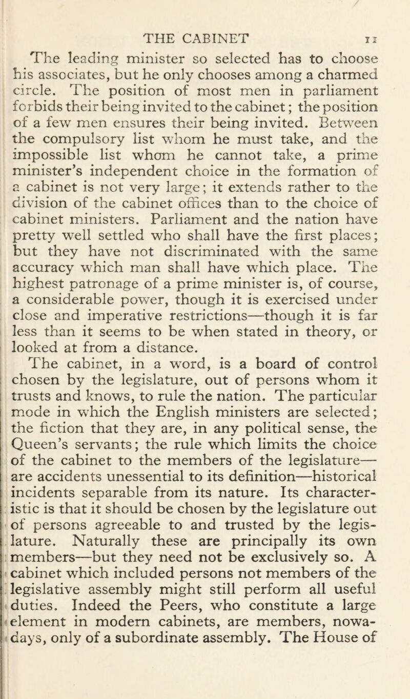 The leading minister so selected has to choose his associates, but he only chooses among a charmed circle. The position of most men in parliament forbids their being invited to the cabinet; the position of a few men ensures their being invited. Between the compulsory list whom he must take, and the impossible list whom he cannot take, a prime minister’s independent choice in the formation of a cabinet is not very large; it extends rather to the division of the cabinet offices than to the choice of cabinet ministers. Parliament and the nation have pretty well settled who shall have the first places; but they have not discriminated with the same accuracy which man shall have which place. The highest patronage of a prime minister is, of course, a considerable power, though it is exercised under ; close and imperative restrictions—though it is far I less than it seems to be when stated in theory, or I looked at from a distance. The cabinet, in a word, is a board of control chosen by the legislature, out of persons whom it trusts and knows, to rule the nation. The particular m.ode in which the English ministers are selected; the fiction that they are, in any political sense, the Queen’s servants; the rule which limits the choice of the cabinet to the members of the legislature— are accidents unessential to its definition—historical incidents separable from its nature. Its character¬ istic is that it should be chosen by the legislature out of persons agreeable to and trusted by the legis¬ lature. Naturally these are principally its own ; micmbers—but they need not be exclusively so. A ' cabinet which included persons not members of the ^ legislative assembly might still perform all useful • duties. Indeed the Peers, who constitute a large • element in modem cabinets, are members, nowa- ! days, only of a subordinate assembly. The House of
