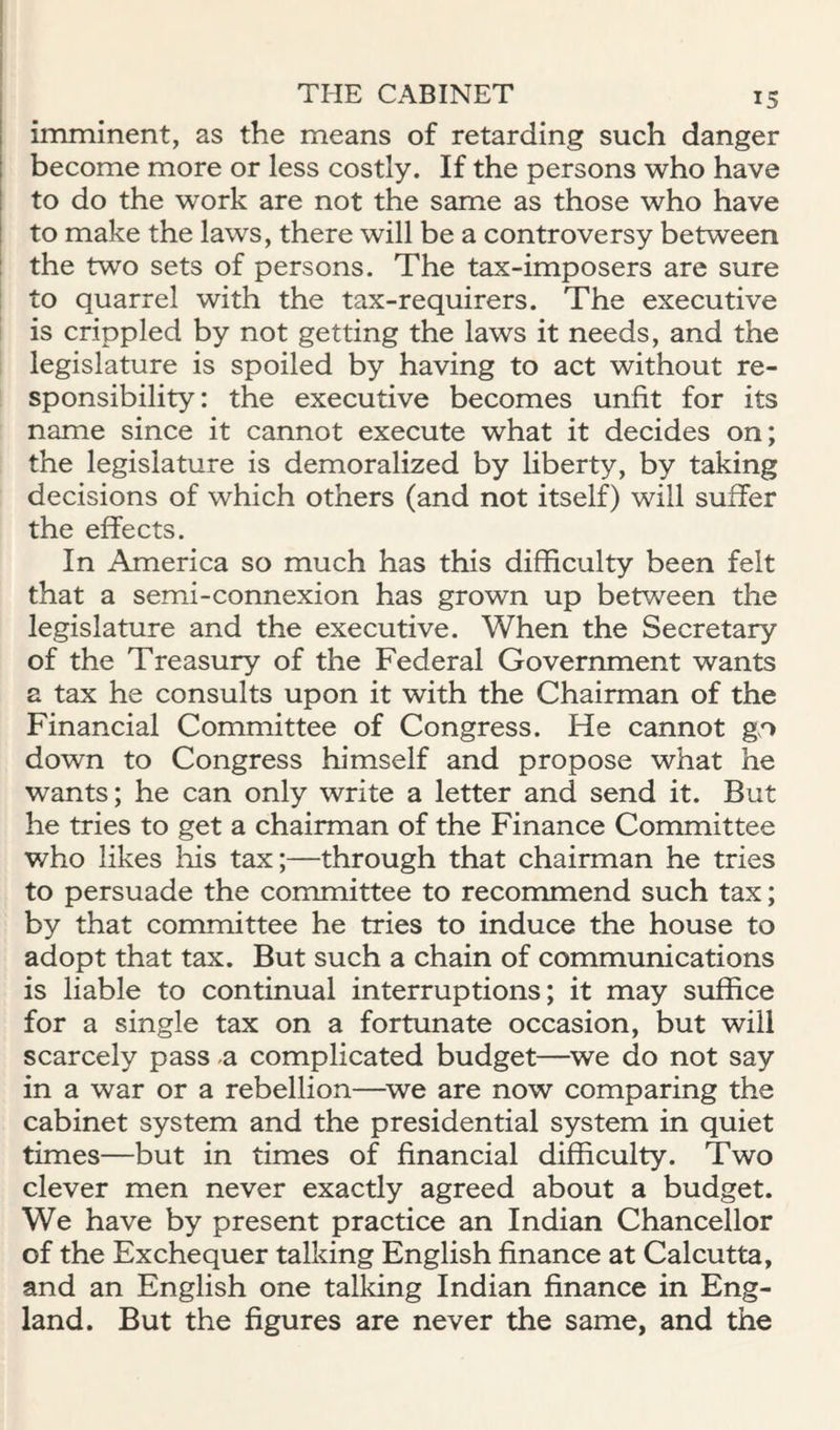 imminent, as the means of retarding such danger become more or less costly. If the persons who have to do the work are not the same as those who have to make the laws, there will be a controversy between the two sets of persons. The tax-imposers are sure to quarrel with the tax-requirers. The executive is crippled by not getting the laws it needs, and the legislature is spoiled by having to act without re¬ sponsibility: the executive becomes unfit for its name since it cannot execute what it decides on; the legislature is demoralized by liberty, by taking decisions of which others (and not itself) will suffer the effects. In America so much has this difficulty been felt that a semi-connexion has grown up betv/een the legislature and the executive. When the Secretary of the Treasury of the Federal Government wants a tax he consults upon it with the Chairman of the Financial Committee of Congress. He cannot gn down to Congress himself and propose what he wants; he can only write a letter and send it. But he tries to get a chairman of the Finance Committee who likes his tax;—through that chairman he tries to persuade the committee to recommend such tax; by that committee he tries to induce the house to adopt that tax. But such a chain of communications is liable to continual interruptions; it may suffice for a single tax on a fortunate occasion, but will scarcely pass a complicated budget—^we do not say in a war or a rebellion—we are now comparing the cabinet system and the presidential system in quiet times—but in times of financial difficulty. Two clever men never exactly agreed about a budget. We have by present practice an Indian Chancellor of the Exchequer talking English finance at Calcutta, and an English one talking Indian finance in Eng¬ land. But the figures are never the same, and the