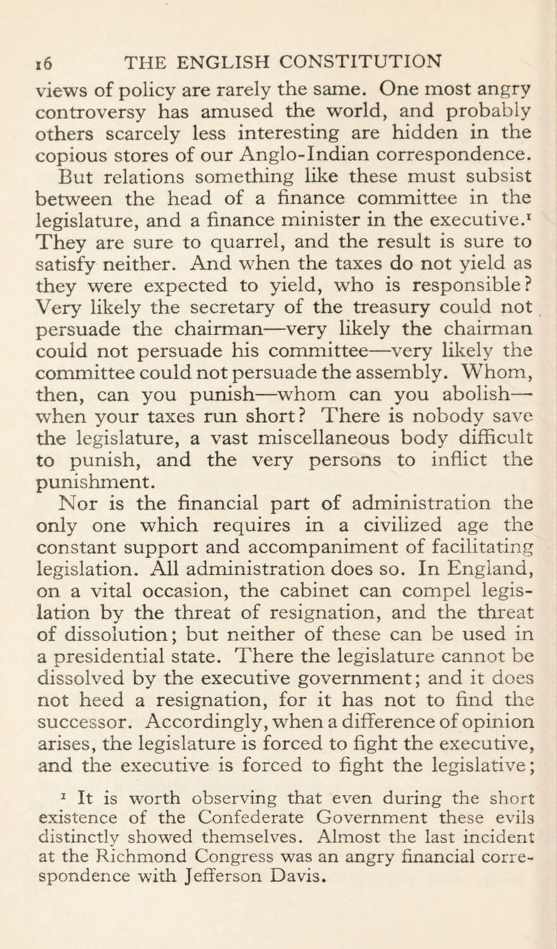 views of policy are rarely the same. One most angry controversy has amused the world, and probably others scarcely less interesting are hidden in the copious stores of our Anglo-Indian correspondence. But relations something like these must subsist between the head of a finance committee in the legislature, and a finance minister in the executive.* They are sure to quarrel, and the result is sure to satisfy neither. And w'hen the taxes do not yield as they were expected to yield, who is responsible? Very likely the secretary of the treasury could not persuade the chairman—very likely the chairman could not persuade his committee—very likely the committee could not persuade the assembly. Whom, then, can you punish—whom can you abolish— when your taxes run short? There is nobody save the legislature, a vast miscellaneous body difficult to punish, and the very persons to inflict the punishment. Nor is the financial part of administration the only one which requires in a civilized age the constant support and accompaniment of facilitating legislation. All administration does so. In England, on a vital occasion, the cabinet can compel legis¬ lation by the threat of resignation, and the threat of dissolution; but neither of these can be used in a presidential state. There the legislature cannot be dissolved by the executive government; and it does not heed a resignation, for it has not to find the successor. Accordingly, when a difference of opinion arises, the legislature is forced to fight the executive, and the executive is forced to fight the legislative; * It is worth observing that even during the short existence of the Confederate Government these evils distinctly showed themselves. Almost the last incident at the Richmond Congress was an angry financial corre¬ spondence with Jefferson Davis.