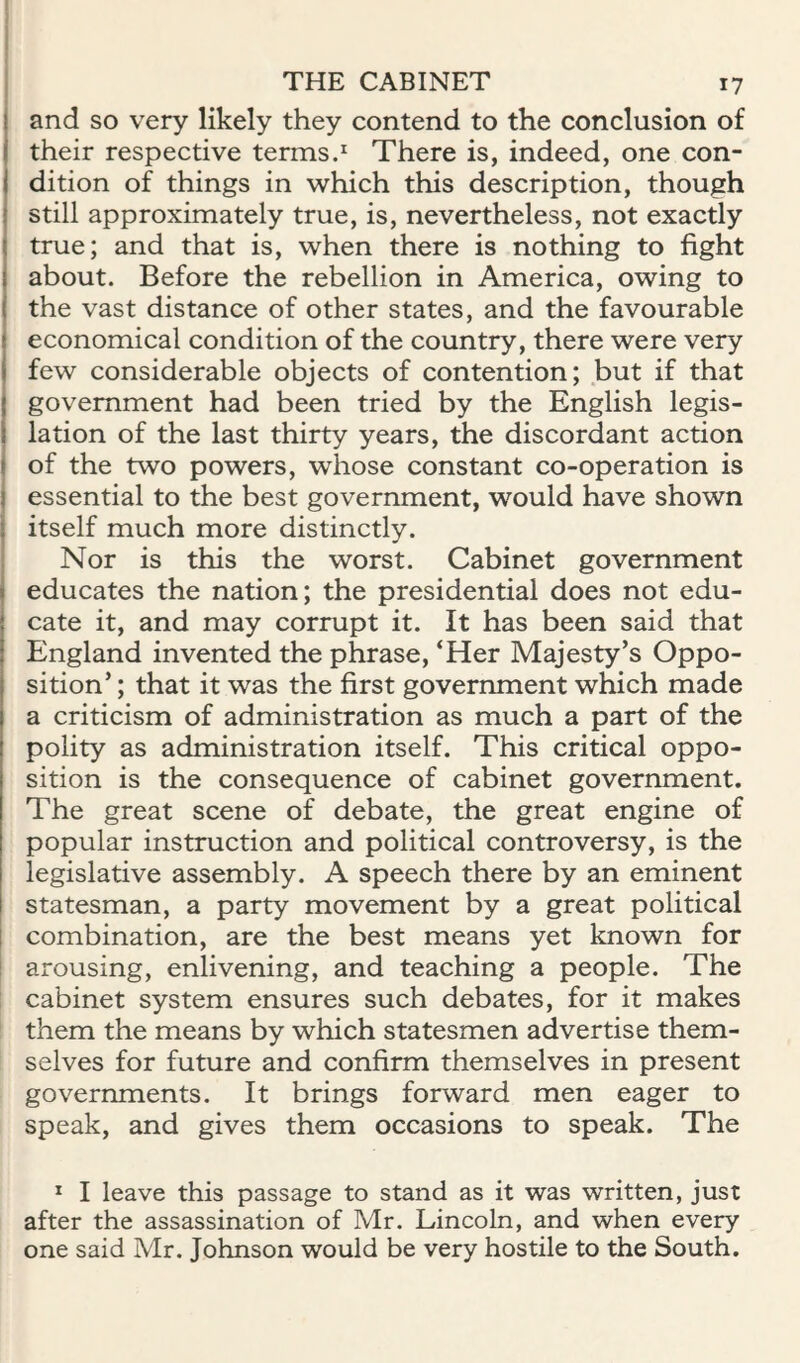 and so very likely they contend to the conclusion of their respective terms.^ There is, indeed, one con¬ dition of things in which this description, though still approximately true, is, nevertheless, not exactly true; and that is, when there is nothing to fight about. Before the rebellion in America, owing to the vast distance of other states, and the favourable economical condition of the country, there were very few considerable objects of contention; but if that government had been tried by the English legis¬ lation of the last thirty years, the discordant action of the two powers, whose constant co-operation is essential to the best government, would have shown itself much more distinctly. Nor is this the worst. Cabinet government educates the nation; the presidential does not edu¬ cate it, and may corrupt it. It has been said that England invented the phrase, ‘Her Majesty’s Oppo¬ sition’ ; that it was the first government which made a criticism of administration as much a part of the polity as administration itself. This critical oppo¬ sition is the consequence of cabinet government. The great scene of debate, the great engine of popular instruction and political controversy, is the legislative assembly. A speech there by an eminent statesman, a party movement by a great political I combination, are the best means yet known for arousing, enlivening, and teaching a people. The cabinet system ensures such debates, for it makes them the means by which statesmen advertise them¬ selves for future and confirm themselves in present governments. It brings forward men eager to speak, and gives them occasions to speak. The * I leave this passage to stand as it was written, just after the assassination of Mr. Lincoln, and when every one said Mr. Johnson would be very hostile to the South.