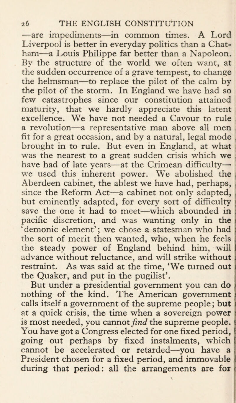 —are impediments—in common times. A Lord Liverpool is better in everyday politics than a Chat¬ ham—a Louis Philippe far better than a Napoleon. By the structure of the world we often want, at the sudden occurrence of a grave tempest, to change the helmsman—to replace the pilot of the calm by the pilot of the storm. In England we have had so ; few catastrophes since our constitution attained ; maturity, that we hardly appreciate this latent , excellence. We have not needed a Cavour to rule | a revolution—a representative man above all men . fit for a great occasion, and by a natural, legal mode j brought in to rule. But even in England, at what j was the nearest to a great sudden crisis which we i have had of late years—at the Crimean difficulty— | we used this inherent power. We abolished the j Aberdeen cabinet, the ablest we have had, perhaps, since the Reform Act—a cabinet not only adapted, but eminently adapted, for every sort of difficulty save the one it had to meet—which abounded in pacific discretion, and was wanting only in the , ‘demonic element’; we chose a statesman who had the sort of merit then wanted, who, when he feels the steady power of England behind him, will advance without reluctance, and will strike without restraint. As was said at the time, ‘We turned out the Quaker, and put in the pugilist’. i But under a presidential government you can do nothing of the kind. The American government i calls itself a government of the supreme people; but at a quick crisis, the time when a sovereign power is most needed, you cannotyinc? the supreme people. You have got a Congress elected for one fixed period, going out perhaps by fixed instalments, which cannot be accelerated or retarded—you have a President chosen for a fixed period, and immovable | during that period: all the arrangements are for \