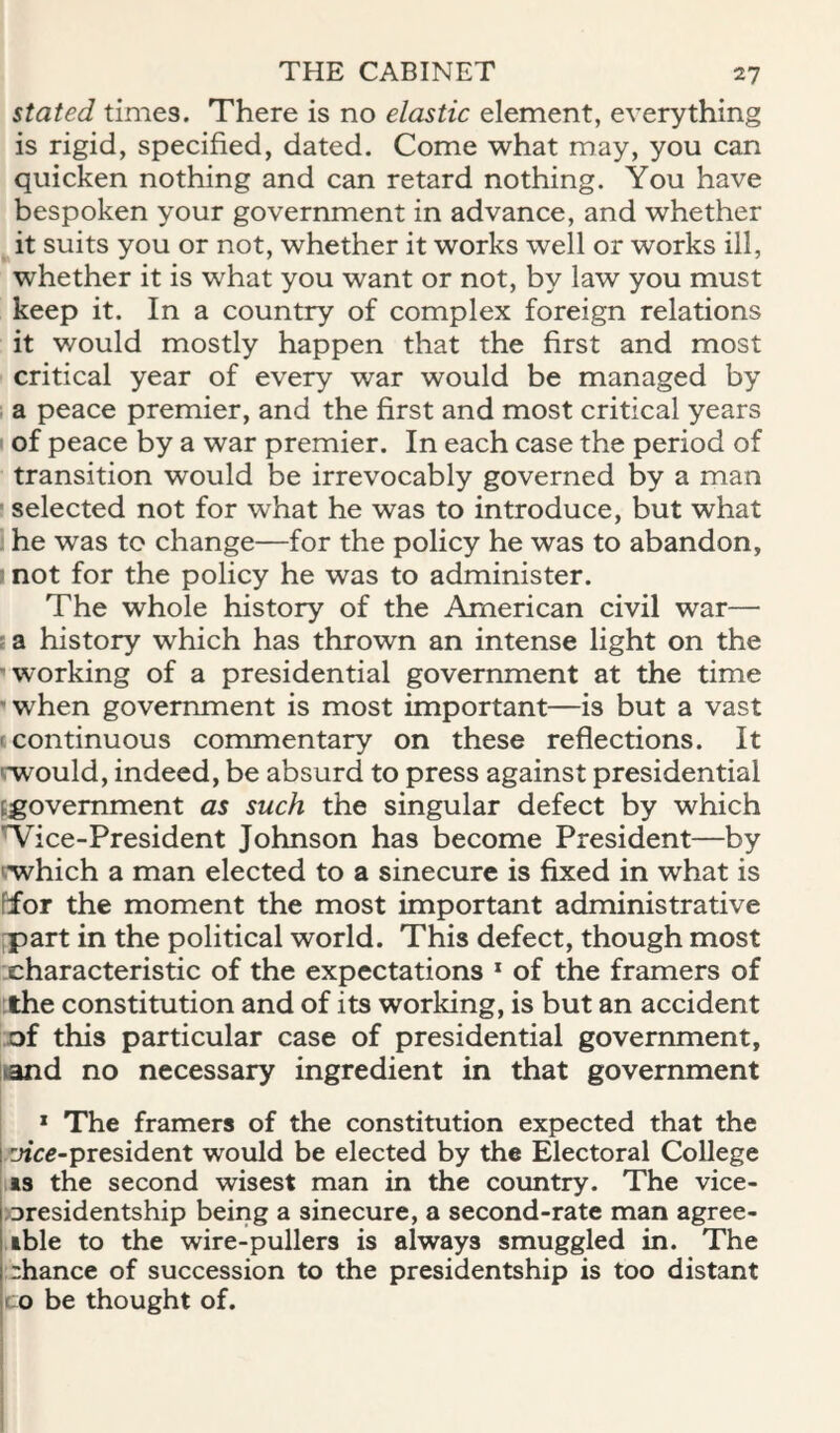 stated times. There is no elastic element, everything is rigid, specified, dated. Come what may, you can quicken nothing and can retard nothing. You have bespoken your government in advance, and whether it suits you or not, whether it works well or works ill, whether it is what you want or not, by law you must keep it. In a country of complex foreign relations it would mostly happen that the first and most critical year of every war would be managed by a peace premier, and the first and most critical years of peace by a war premier. In each case the period of transition would be irrevocably governed by a man ' selected not for what he was to introduce, but what he was to change—for the policy he was to abandon, ! not for the policy he was to administer. The whole history of the American civil war— sa history which has thrown an intense light on the ■working of a presidential government at the time ■when government is most important—is but a vast (Continuous commentary on these reflections. It rwould, indeed, be absurd to press against presidential ^government as such the singular defect by which W^ice-President Johnson has become President—by iwhich a man elected to a sinecure is fixed in what is ffor the moment the most important administrative fpart in the political world. This defect, though most characteristic of the expectations * of the framers of ;the constitution and of its working, is but an accident of this particular case of presidential government, land no necessary ingredient in that government * The framers of the constitution expected that the yice-president would be elected by the Electoral College IS the second wisest man in the country. The vice- oresidentship being a sinecure, a second-rate man agree- ,ible to the wire-pullers is always smuggled in. The rhance of succession to the presidentship is too distant ro be thought of.