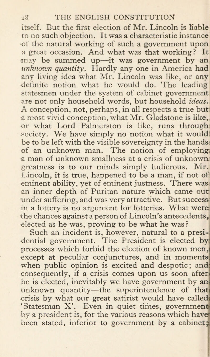 itself. But the first election of Mr. Lincoln is liable to no such objection. It was a characteristic instance of the natural working of such a government upon a great occasion. And what was that working? It may be summed up—it was government by an unknown quantity. Hardly any one in America had any living idea what Mr. Lincoln was like, or any definite notion what he would do. The leading statesmen under the system of cabinet government are not only household words, but household ideas. A conception, not, perhaps, in all respects a true buti a most vivid conception, what Mr. Gladstone is like, or what Lord Palmerston is like, runs through society. We have simply no notion what it would: be to be left with the visible sovereignty in the hands of an unknown man. The notion of employing: a man of unknown smallness at a crisis of unknown greatness is to our minds simply ludicrous. Mr. Lincoln, it is true, happened to be a man, if not of eminent ability, yet of eminent justness. There was an inner depth of Puritan nature which came out under suffering, and was very attractive. But success in a lottery is no argument for lotteries. What were the chances against a person of Lincoln’s antecedents, elected as he was, proving to be what he was? Such an incident is, however, natural to a presi¬ dential government. The President is elected by processes which forbid the election of known men, except at peculiar conjunctures, and in moments when public opinion is excited and despotic; and consequently, if a crisis comes upon us soon after he is elected, inevitably we have government by ars unknown quantity—the superintendence of that crisis by what our great satirist would have called ‘Statesman X’. Even in quiet times, government by a president is, for the various reasons which have been stated, inferior to government by a cabinet;
