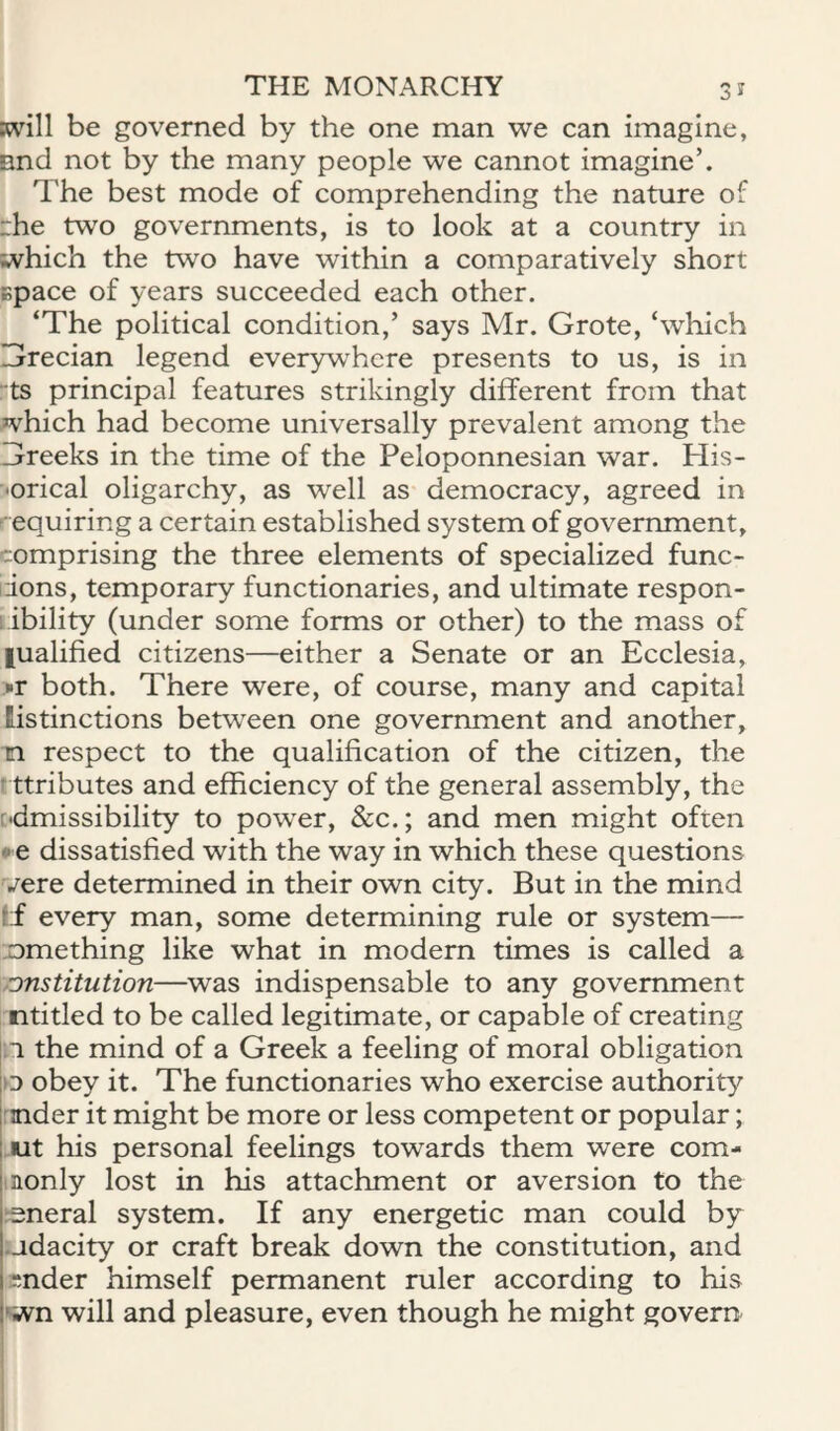 Kvill be governed by the one man we can imagine, nnd not by the many people we cannot imagine’. The best mode of comprehending the nature of rhe two governments, is to look at a country in which the two have within a comparatively short Bpace of years succeeded each other. ‘The political condition,’ says Mr. Grote, ‘which Grecian legend everywhere presents to us, is in -ts principal features strikingly different from that which had become universally prevalent among the Greeks in the time of the Peloponnesian war. His¬ torical oligarchy, as well as democracy, agreed in • equiring a certain established system of government, comprising the three elements of specialized func- idons, temporary functionaries, and ultimate respon- ; ibility (under some forms or other) to the mass of fualified citizens—either a Senate or an Ecclesia, •■r both. There were, of course, many and capital Histinctions between one government and another, n respect to the qualification of the citizen, the * ttributes and efficiency of the general assembly, the [•dmissibility to power, &c.; and men might often e dissatisfied with the way in which these questions vere determined in their own city. But in the mind If every man, some determining rule or system— something like what in modem times is called a onstitution—was indispensable to any government ntitled to be called legitimate, or capable of creating n the mind of a Greek a feeling of moral obligation >D obey it. The functionaries who exercise authority 1 mder it might be more or less competent or popular; I ut his personal feelings towards them were com- j.nonly lost in his attachment or aversion to the i^^neral system. If any energetic man could by judacity or craft break down the constitution, and knder himself permanent mler according to his I'wn will and pleasure, even though he might govern