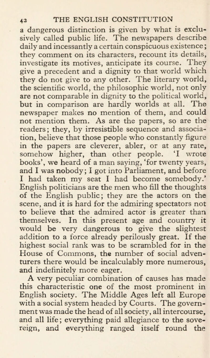 a dangerous distinction is given by what is exclu¬ sively called public life. The newspapers describe daily and incessantly a certain conspicuous existence; they comment on its characters, recount its details, investigate its motives, anticipate its course. They give a precedent and a dignity to that world which they do not give to any other. The literary world, the scientific world, the philosophic world, not only are not comparable in dignity to the political world, but in comparison are hardly worlds at all. The newspaper makes no mention of them, and could not mention them. As are the papers, so are the readers; they, by irresistible sequence and associa¬ tion, believe that those people who constantly figure in the papers are cleverer, abler, or at any rate, somehow higher, than other people. T wrote books’, we heard of a man saying, ‘for twenty years, and I was nobody; I got into Parliament, and before I had taken my seat I had become somebody.* English politicians are the men who fill the thoughts of the English public; they are the actors on the scene, and it is hard for the admiring spectators not to believe that the admired actor is greater than themselves. In this present age and country it would be very dangerous to give the slightest addition to a force already perilously great. If the highest social rank was to be scrambled for in the House of Commons, the number of social adven¬ turers there would be incalculably more numerous, and indefinitely more eager. A very peculiar combination of causes has made this characteristic one of the most prominent in English society. The Middle Ages left all Europe with a social system headed by Courts. The govern¬ ment was made the head of all society, all intercourse, and all life; everything paid allegiance to the sove¬ reign, and everything ranged itself round the