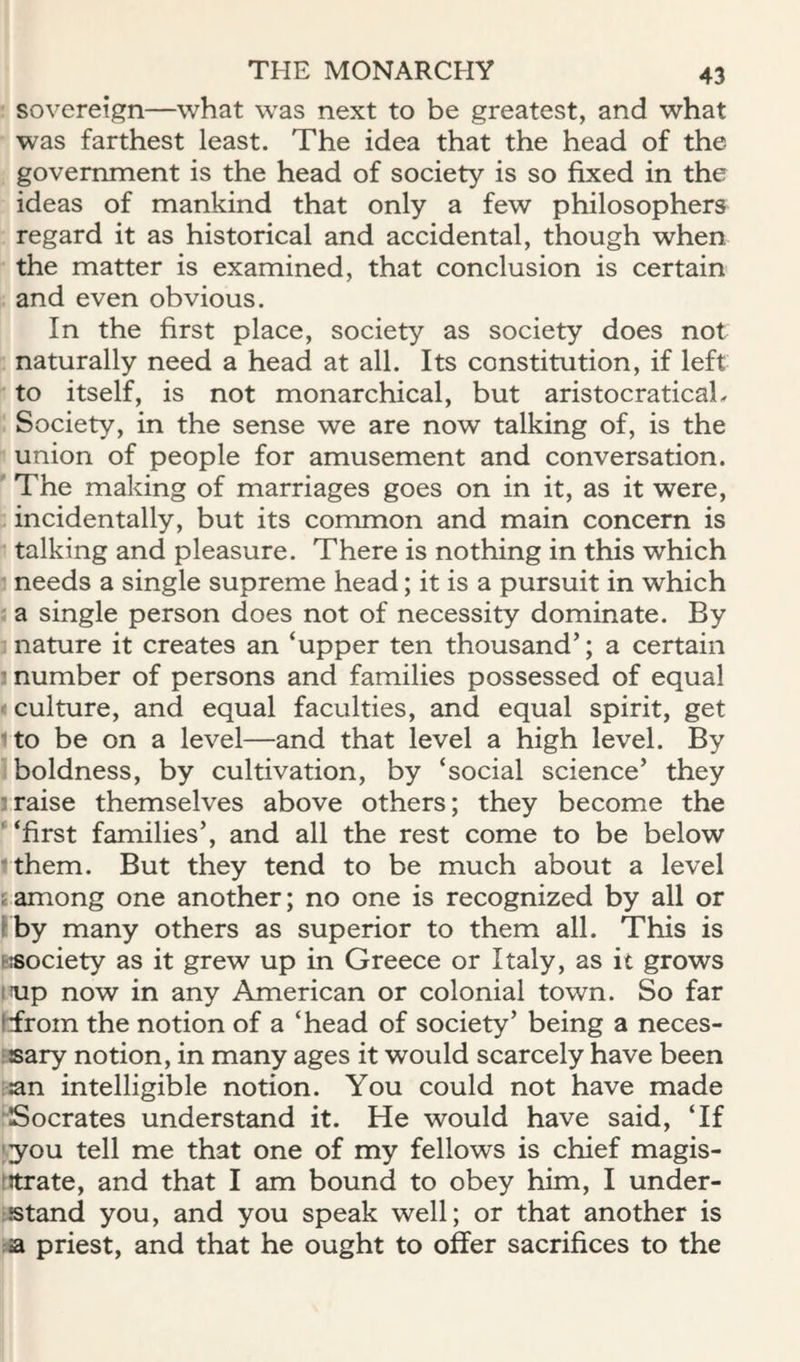 sovereign—what was next to be greatest, and what was farthest least. The idea that the head of the government is the head of society is so fixed in the ideas of mankind that only a few philosophers regard it as historical and accidental, though when the matter is examined, that conclusion is certain and even obvious. In the first place, society as society does not naturally need a head at all. Its constitution, if left to itself, is not monarchical, but aristocraticaL Society, in the sense we are now talking of, is the union of people for amusement and conversation. The making of marriages goes on in it, as it were, incidentally, but its common and main concern is • talking and pleasure. There is nothing in this which needs a single supreme head; it is a pursuit in which a single person does not of necessity dominate. By nature it creates an ‘upper ten thousand’; a certain ’ number of persons and families possessed of equal culture, and equal faculties, and equal spirit, get :to be on a level—and that level a high level. By boldness, by cultivation, by ‘social science’ they !raise themselves above others; they become the ' ‘first families’, and all the rest come to be below rthem. But they tend to be much about a level tamong one another; no one is recognized by all or Kby many others as superior to them all. This is t«ociety as it grew up in Greece or Italy, as it grows mp now in any American or colonial town. So far hfrom the notion of a ‘head of society’ being a neces- fsary notion, in many ages it would scarcely have been :an intelligible notion. You could not have made ■Socrates understand it. He would have said, ‘If ;you tell me that one of my fellows is chief magis- ftrate, and that I am bound to obey him, I under¬ stand you, and you speak well; or that another is wa priest, and that he ought to offer sacrifices to the