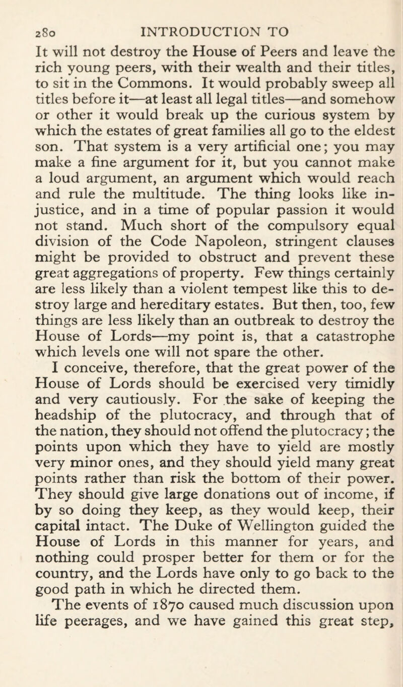 It will not destroy the House of Peers and leave the rich young peers, with their wealth and their titles, to sit in the Commons. It would probably sweep all titles before it—at least all legal titles—and somehow or other it would break up the curious system by w'hich the estates of great families all go to the eldest son. That system is a very artificial one; you may make a fine argument for it, but you cannot make a loud argument, an argument which would reach and rule the multitude. The thing looks like in¬ justice, and in a time of popular passion it would not stand. Much short of the compulsory equal division of the Code Napoleon, stringent clauses might be provided to obstruct and prevent these great aggregations of property. Few things certainly are less likely than a violent tempest like this to de¬ stroy large and hereditary estates. But then, too, few things are less likely than an outbreak to destroy the House of Lords—my point is, that a catastrophe which levels one will not spare the other. I conceive, therefore, that the great power of the House of Lords should be exercised very timidly and very cautiously. For the sake of keeping the headship of the plutocracy, and through that of the nation, they should not offend the plutocracy; the points upon which they have to yield are mostly very minor ones, and they should yield many great points rather than risk the bottom of their power. They should give large donations out of income, if by so doing they keep, as they would keep, their capital intact. The Duke of Wellington guided the House of Lords in this manner for years, and nothing could prosper better for them or for the country, and the Lords have only to go back to the good path in which he directed them. The events of 1870 caused much discussion upon life peerages, and we have gained this great step.