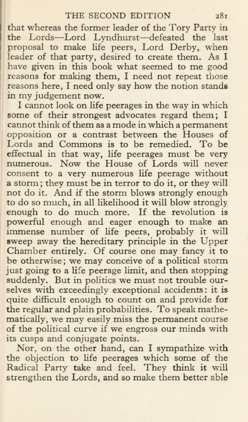 that whereas the former leader of the Tory Party in the Lords—Lord Lyndhurst—defeated the last proposal to make life peers, Lord Derby, when leader of that party, desired to create them. As I have given in this book what seemed to me good reasons for making them, I need not repeat those reasons here, I need only say how the notion stands in my judgement now. I cannot look on life peerages in the way in which some of their strongest advocates regard them; I cannot think of them as a mode in which a permanent opposition or a contrast between the Houses of Lords and Commons is to be remedied. To be effectual in that way, life peerages must be very numerous. Now the House of Lords will never consent to a very numerous life peerage without a storm; they must be in terror to do it, or they will not do it. And if the storm blows strongly enough to do so much, in all likelihood it will blow strongly enough to do much more. If the revolution is powerful enough and eager enough to make an immense number of life peers, probably it will sweep away the hereditary principle in the Upper Chamber entirely. Of course one may fancy it to be otherwise; we may conceive of a political storm just going to a life peerage limit, and then stopping suddenly. But in politics we must not trouble our¬ selves with exceedingly exceptional accidents: it is quite difficult enough to count on and provide for the regular and plain probabilities. To speak mathe¬ matically, we may easily miss the permanent course of the political curve if we engross our minds with its cusps and conjugate points. Nor, on the other hand, can I sympathize with the objection to life peerages which some of the Radical Party take and feel. They think it will strengthen the Lords, and so make them better able