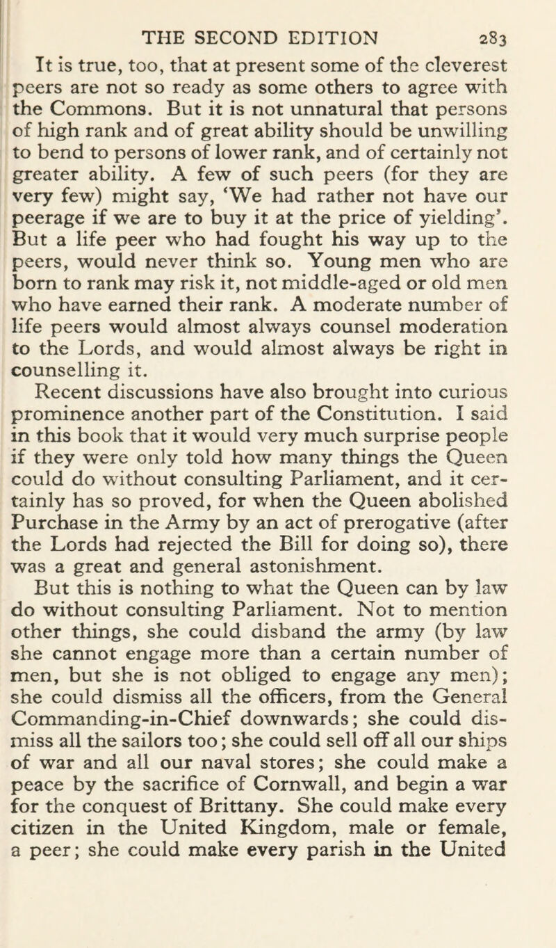 It is true, too, that at present some of the cleverest peers are not so ready as some others to agree with the Commons. But it is not unnatural that persons of high rank and of great ability should be unwilling to bend to persons of lower rank, and of certainly not greater ability. A few of such peers (for they are very few) might say, ‘We had rather not have our peerage if we are to buy it at the price of yielding’. But a life peer who had fought his way up to the peers, would never think so. Young men who are born to rank may risk it, not middle-aged or old men who have earned their rank. A moderate number of life peers would almost always counsel moderation to the Lords, and would almost always be right in counselling it. Recent discussions have also brought into curious prominence another part of the Constitution. I said in this book that it would very much surprise people if they were only told how many things the Queen could do without consulting Parliament, and it cer¬ tainly has so proved, for when the Queen abolished Purchase in the Army by an act of prerogative (after the Lords had rejected the Bill for doing so), there was a great and general astonishment. But this is nothing to what the Queen can by law do without consulting Parliament. Not to mention other things, she could disband the army (by law she cannot engage more than a certain number of men, but she is not obliged to engage any men); she could dismiss all the officers, from the General Commanding-in-Chief downwards; she could dis¬ miss all the sailors too; she could sell off all our ships of war and all our naval stores; she could make a peace by the sacrifice of Cornwall, and begin a war for the conquest of Brittany. She could make every citizen in the United Kingdom, male or female, a peer; she could make every parish in the United