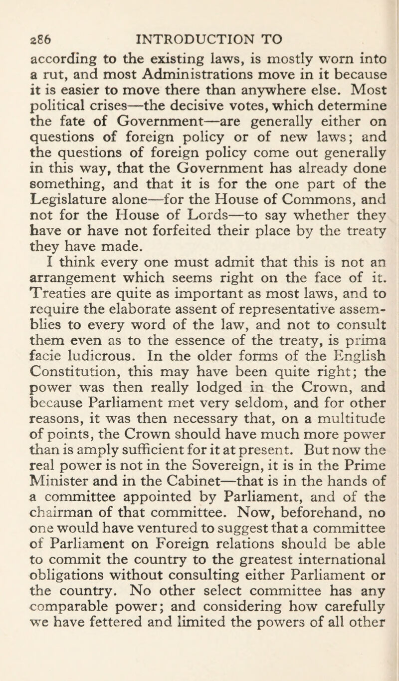 according to the existing laws, is mostly worn into a rut, and most Administrations move in it because it is easier to move there than anywhere else. Most political crises—the decisive votes, which determine the fate of Government—are generally either on questions of foreign policy or of new laws; and the questions of foreign policy come out generally in this way, that the Government has already done something, and that it is for the one part of the Legislature alone—for the House of Commons, and not for the House of Lords—to say whether they have or have not forfeited their place by the treaty they have made. I think every one must admit that this is not an arrangement which seems right on the face of it. Treaties are quite as important as most laws, and to require the elaborate assent of representative assem¬ blies to every word of the law, and not to consult them even as to the essence of the treaty, is prima facie ludicrous. In the older forms of the English Constitution, this may have been quite right; the power was then really lodged in the Crown, and because Parliament met very seldom, and for other reasons, it was then necessary that, on a multitude of points, the Crown should have much more power than is amply sufficient for it at present. But now the real power is not in the Sovereign, it is in the Prime Minister and in the Cabinet—that is in the hands of a committee appointed by Parliament, and of the chairman of that committee. Now, beforehand, no one would have ventured to suggest that a committee of Parliament on Foreign relations should be able to commit the country to the greatest international obligations without consulting either Parliament or the country. No other select committee has any comparable power; and considering how carefully we have fettered and limited the powers of all other