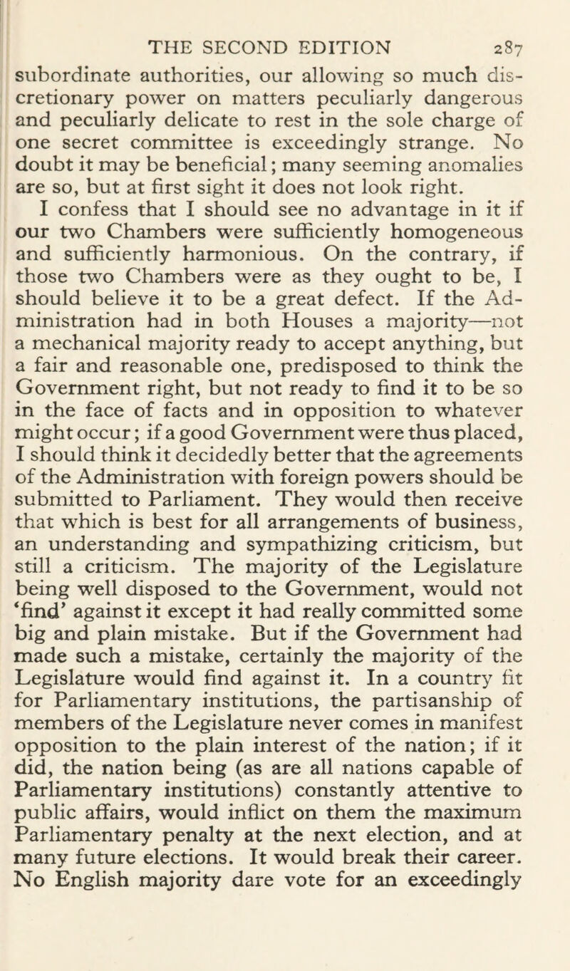 subordinate authorities, our allowing so much dis¬ cretionary power on matters peculiarly dangerous and peculiarly delicate to rest in the sole charge of one secret committee is exceedingly strange. No doubt it may be beneficial; many seeming anomalies are so, but at first sight it does not look right. I confess that I should see no advantage in it if our two Chambers were sufficiently homogeneous and sufficiently harmonious. On the contrary, if those two Chambers were as they ought to be, I should believe it to be a great defect. If the Ad¬ ministration had in both Houses a majority—not a mechanical majority ready to accept anything, but a fair and reasonable one, predisposed to think the Government right, but not ready to find it to be so in the face of facts and in opposition to whatever might occur; if a good Government were thus placed, I should think it decidedly better that the agreements of the Administration with foreign powers should be submitted to Parliament. They would then receive that which is best for all arrangements of business, an understanding and sympathizing criticism, but still a criticism. The majority of the Legislature being well disposed to the Government, would not ‘find’ against it except it had really committed some big and plain mistake. But if the Government had made such a mistake, certainly the majority of the Legislature would find against it. In a country fit for Parliamentary institutions, the partisanship of members of the Legislature never comes in manifest opposition to the plain interest of the nation; if it did, the nation being (as are all nations capable of Parliamentary institutions) constantly attentive to public affairs, would inflict on them the maximum Parliamentary penalty at the next election, and at many future elections. It would break their career. No English majority dare vote for an exceedingly