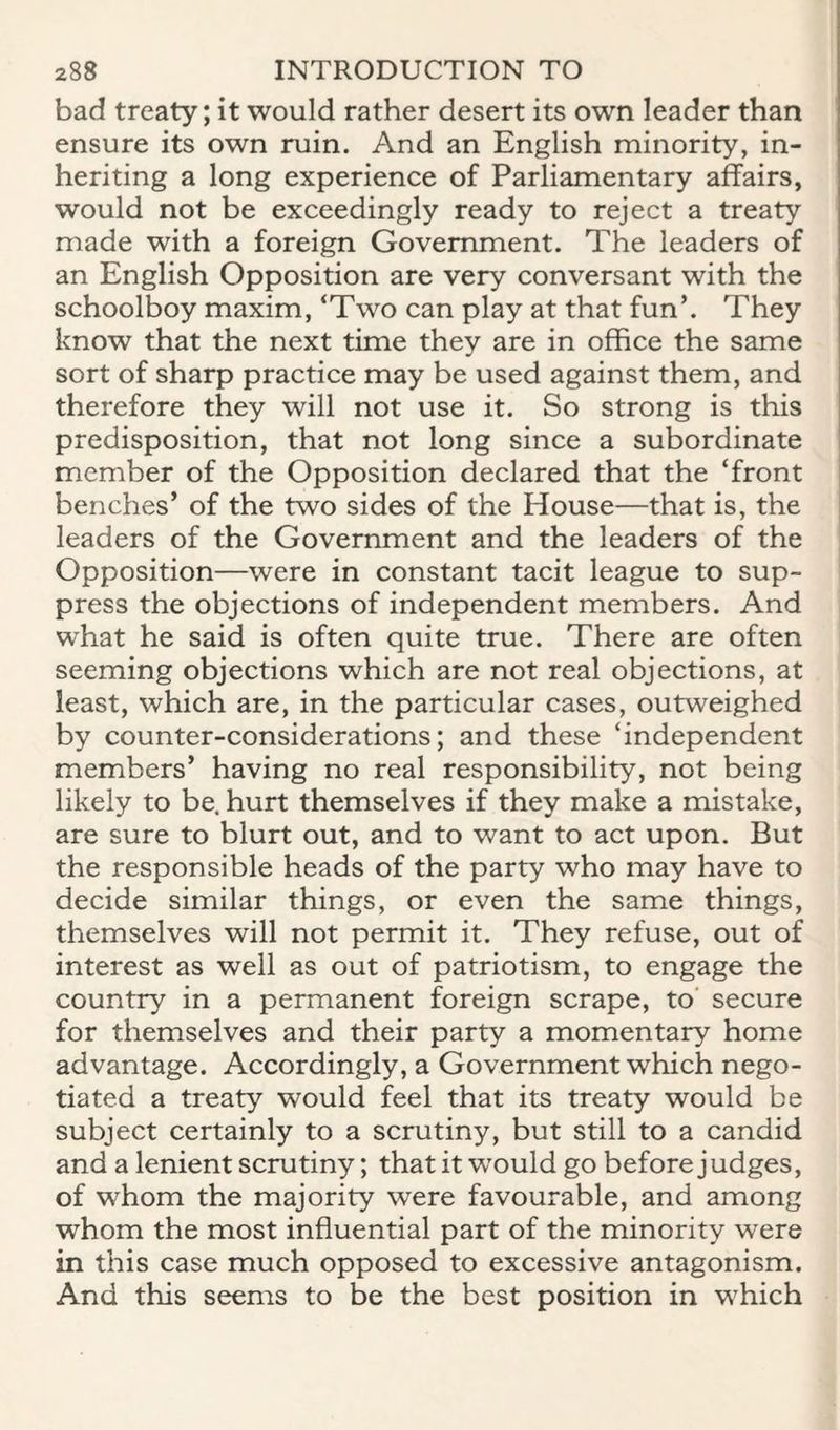 bad treaty; it would rather desert its own leader than ensure its own ruin. And an English minority, in¬ heriting a long experience of Parliamentary affairs, would not be exceedingly ready to reject a treaty made with a foreign Government. The leaders of an English Opposition are very conversant with the schoolboy maxim, ‘Two can play at that fun’. They know that the next time they are in office the same sort of sharp practice may be used against them, and therefore they will not use it. So strong is this predisposition, that not long since a subordinate member of the Opposition declared that the ‘front benches’ of the two sides of the House—that is, the leaders of the Government and the leaders of the Opposition—were in constant tacit league to sup¬ press the objections of independent members. And what he said is often quite true. There are often seeming objections which are not real objections, at least, which are, in the particular cases, outweighed by counter-considerations; and these ‘independent members’ having no real responsibility, not being likely to be. hurt themselves if they make a mistake, are sure to blurt out, and to want to act upon. But the responsible heads of the party who may have to decide similar things, or even the same things, themselves will not permit it. They refuse, out of interest as well as out of patriotism, to engage the country in a permanent foreign scrape, to secure for themselves and their party a momentary home advantage. Accordingly, a Government which nego¬ tiated a treaty would feel that its treaty would be subject certainly to a scrutiny, but still to a candid and a lenient scrutiny; that it would go before judges, of whom the majority were favourable, and among whom the most influential part of the minority were in this case much opposed to excessive antagonism. And this seems to be the best position in which