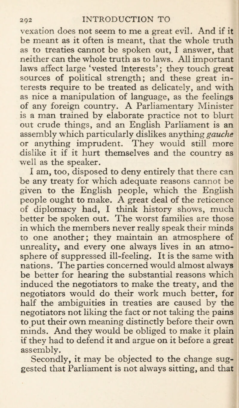 vexation does not seem to me a great evil. And if it be meant as it often is meant, that the whole truth as to treaties cannot be spoken out, I answer, that neither can the whole truth as to laws. All important laws affect large ‘vested Interests’; they touch great sources of political strength; and these great in¬ terests require to be treated as delicately, and with as nice a manipulation of language, as the feelings of any foreign country. A Parliamentary Minister is a man trained by elaborate practice not to blurt out crude things, and an English Parliament is an assembly which particularly dislikes anything gauche or anything imprudent. They would still more dislike it if it hurt themselves and the country as well as the speaker. I am, too, disposed to deny entirely that there can be any treaty for which adequate reasons cannot be given to the English people, which the English people ought to make. A great deal of the reticence of diplomacy had, I think history shows, much better be spoken out. The worst families are those in which the members never really speak their minds to one another; they maintain an atmosphere of unreality, and every one always lives in an atmo¬ sphere of suppressed ill-feeling. It is the same with nations. The parties concerned would almost always be better for hearing the substantial reasons which induced the negotiators to make the treaty, and the negotiators would do their work much better, for half the ambiguities in treaties are caused by the negotiators not hking the fact or not taking the pains to put their own meaning distinctly before their own minds. And they would be obliged to make it plain if they had to defend it and argue on it before a great assembly. Secondly, it may be objected to the change sug¬ gested that Parliament is not always sitting, and that