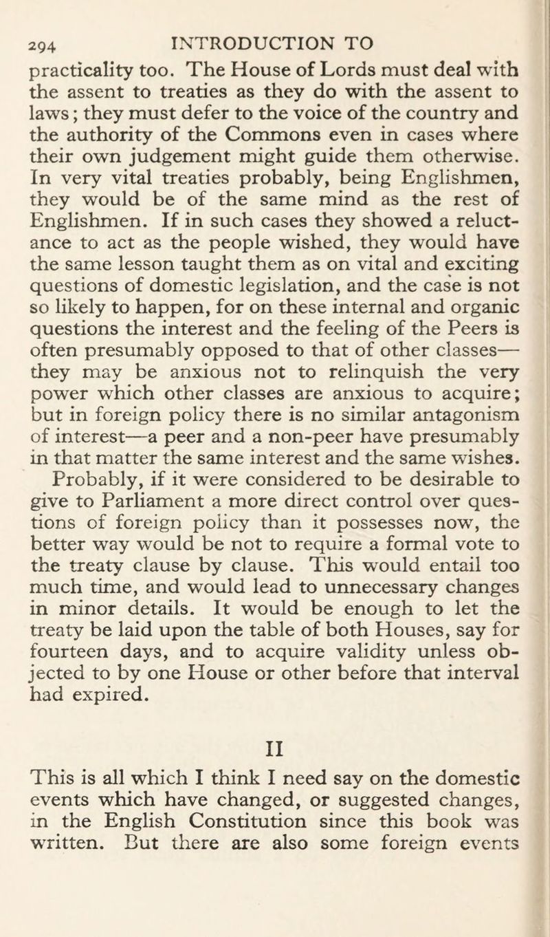 practicality too. The House of Lords must deal with the assent to treaties as they do with the assent to laws; they must defer to the voice of the country and the authority of the Commons even in cases where their own judgement might guide them otherwise. In very vital treaties probably, being Englishmen, they would be of the same mind as the rest of Englishmen. If in such cases they showed a reluct¬ ance to act as the people wished, they would have the same lesson taught them as on vital and exciting questions of domestic legislation, and the case is not so likely to happen, for on these internal and organic questions the interest and the feeling of the Peers is often presumably opposed to that of other classes— they may be anxious not to relinquish the very power w'hich other classes are anxious to acquire; but in foreign policy there is no similar antagonism of interest—a peer and a non-peer have presumably in that matter the same interest and the same wishes. Probably, if it were considered to be desirable to give to Parliament a more direct control over ques¬ tions of foreign policy than it possesses now, the better way would be not to require a formal vote to the treaty clause by clause. This would entail too much time, and would lead to unnecessary changes in minor details. It would be enough to let the treaty be laid upon the table of both Houses, say for fourteen days, and to acquire validity unless ob¬ jected to by one House or other before that interval had expired. II This is all which I think I need say on the domestic events which have changed, or suggested changes, in the English Constitution since this book was written. But there are also some foreign events