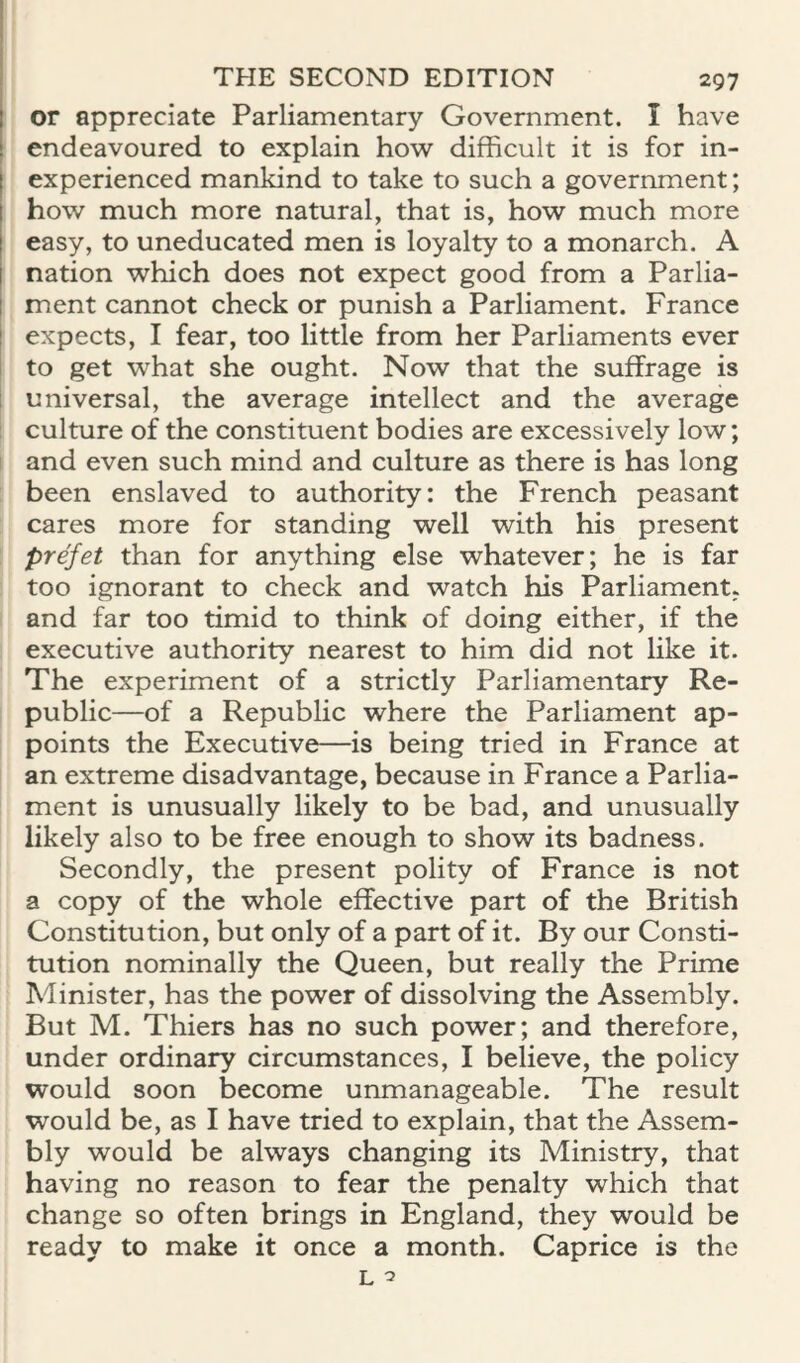 or appreciate Parliamentary Government. I have endeavoured to explain how difficult it is for in¬ experienced mankind to take to such a government; how much more natural, that is, how much more easy, to uneducated men is loyalty to a monarch. A nation which does not expect good from a Parlia¬ ment cannot check or punish a Parliament. France expects, I fear, too little from her Parliaments ever to get what she ought. Now that the suffrage is I universal, the average intellect and the average I culture of the constituent bodies are excessively low; i and even such mind and culture as there is has long been enslaved to authority: the French peasant cares more for standing well with his present prefet than for anything else whatever; he is far too ignorant to check and watch his Parliament, and far too timid to think of doing either, if the executive authority nearest to him did not like it. The experiment of a strictly Parliamentary Re¬ public—of a Republic where the Parliament ap¬ points the Executive—is being tried in France at an extreme disadvantage, because in France a Parlia¬ ment is unusually likely to be bad, and unusually likely also to be free enough to show its badness. Secondly, the present polity of France is not a copy of the whole effective part of the British Constitution, but only of a part of it. By our Consti¬ tution nominally the Queen, but really the Prime Minister, has the power of dissolving the Assembly. But M. Thiers has no such power; and therefore, under ordinary circumstances, I believe, the policy would soon become unmanageable. The result would be, as I have tried to explain, that the Assem¬ bly would be always changing its Ministry, that having no reason to fear the penalty which that change so often brings in England, they would be ready to make it once a month. Caprice is the