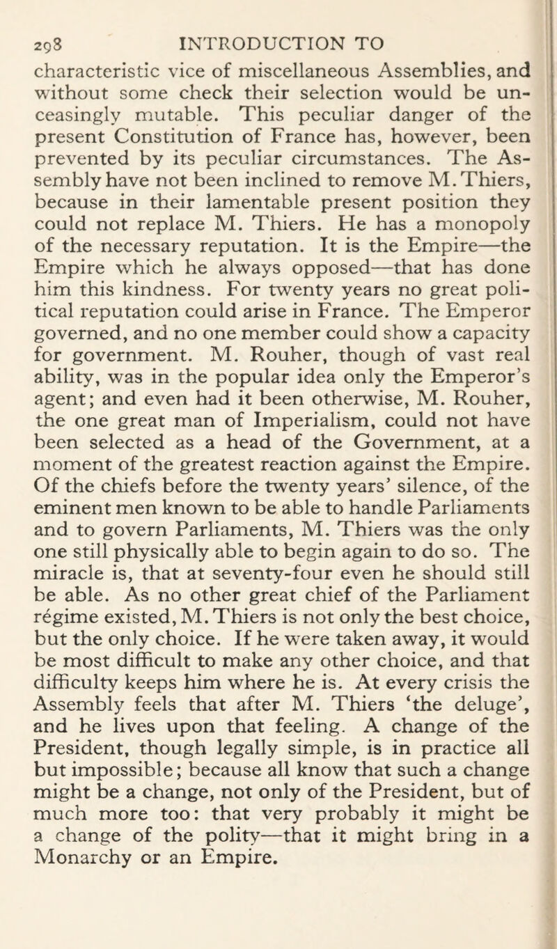 characteristic vice of miscellaneous Assemblies, and without some check their selection would be un¬ ceasingly mutable. This peculiar danger of the present Constitution of France has, however, been prevented by its peculiar circumstances. The As¬ sembly have not been inclined to remove M.Thiers, because in their lamentable present position they could not replace M. Thiers. He has a monopoly of the necessary reputation. It is the Empire—the Empire which he always opposed—that has done him this kindness. For twenty years no great poli¬ tical reputation could arise in France. The Emperor governed, and no one member could show a capacity for government. M. Rouher, though of vast real ability, was in the popular idea only the Emperor’s agent; and even had it been otherwise, M. Rouher, the one great man of Imperialism, could not have been selected as a head of the Government, at a moment of the greatest reaction against the Empire. Of the chiefs before the twenty years’ silence, of the eminent men known to be able to handle Parliaments and to govern Parliaments, M. Thiers was the only one still physically able to begin again to do so. The miracle is, that at seventy-four even he should still be able. As no other great chief of the Parliament regime existed, M. Thiers is not only the best choice, but the only choice. If he were taken away, it would be most difficult to make any other choice, and that difficulty keeps him where he is. At every crisis the Assembly feels that after M. Thiers ‘the deluge’, and he lives upon that feeling. A change of the President, though legally simple, is in practice all but impossible; because all know that such a change might be a change, not only of the President, but of much more too: that very probably it might be a change of the polity—that it might bring in a Monarchy or an Empire.