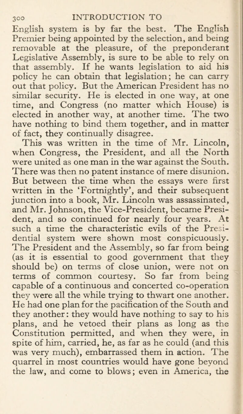 English system is by far the best. The English Premier being appointed by the selection, and being removable at the pleasure, of the preponderant Legislative Assembly, is sure to be able to rely on that assembly. If he wants legislation to aid his policy he can obtain that legislation; he can carry out that policy. But the American President has no similar security. He is elected in one way, at one time, and Congress (no matter which House) is elected in another way, at another time. The two have nothing to bind them together, and in matter of fact, they continually disagree. This was written in the time of Mr. Lincoln, when Congress, the President, and all the North were united as one man in the war against the South. There was then no patent instance of mere disunion. But between the time when the essays were first written in the ‘Fortnightly’, and their subsequent junction into a book, Mr. Lincoln was assassinated, and Mr. Johnson, the Vice-President, became Presi¬ dent, and so continued for nearly four years. At such a time the characteristic evils of the Presi¬ dential system were shown most conspicuously. The President and the Assembly, so far from being (as it is essential to good government that they should be) on terms of close union, were not on terms of common courtesy. So far from being capable of a continuous and concerted co-operation they were all the while trying to thwart one another. He had one plan for the pacification of the South and they another: they would have nothing to say to his plans, and he vetoed their plans as long as the Constitution permitted, and when they were, in spite of him, carried, he, as far as he could (and this was very much), embarrassed them in action. The quarrel in most countries would have gone beyond the law, and come to blows; even in America, the