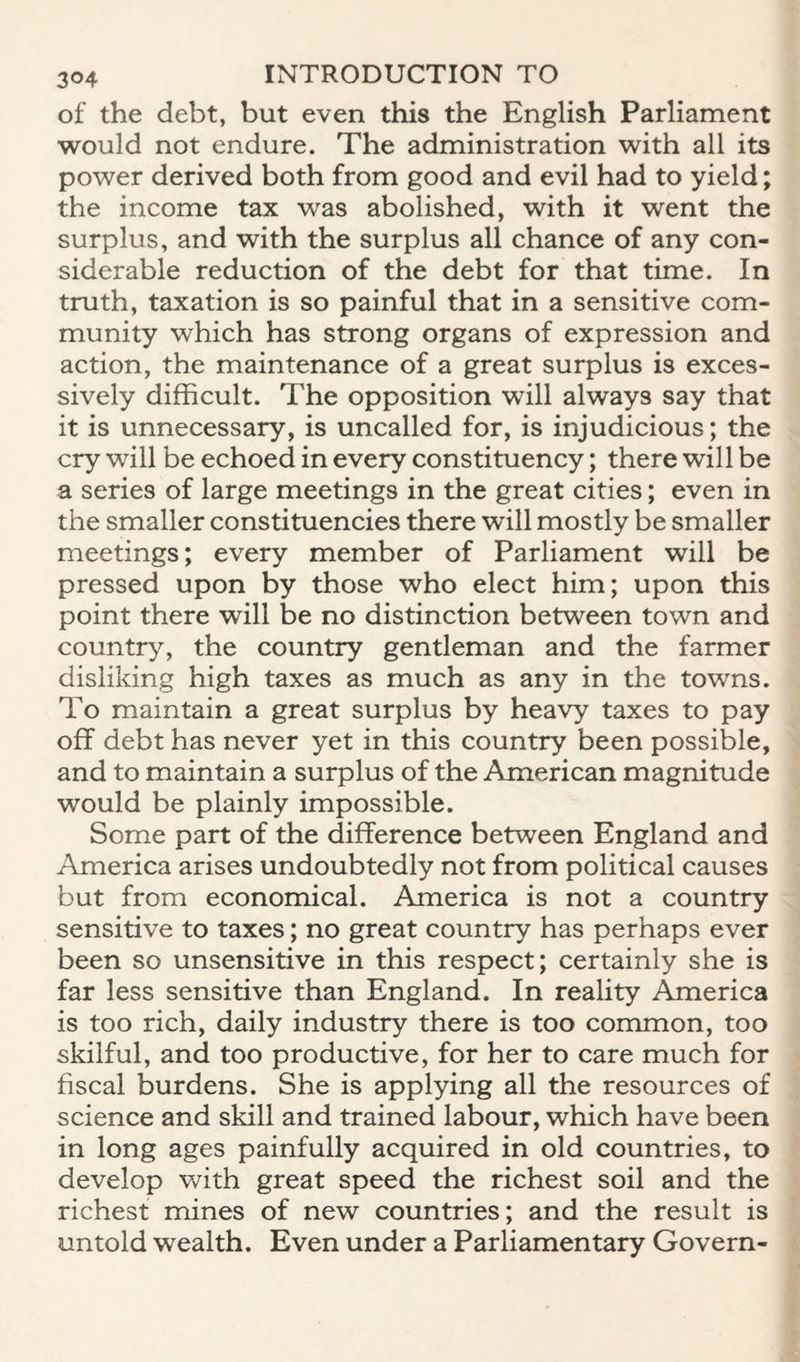 of the debt, but even this the English Parliament would not endure. The administration with all its power derived both from good and evil had to yield; the income tax was abolished, with it went the surplus, and with the surplus all chance of any con¬ siderable reduction of the debt for that time. In truth, taxation is so painful that in a sensitive com¬ munity which has strong organs of expression and action, the maintenance of a great surplus is exces¬ sively difficult. The opposition will always say that it is unnecessary, is uncalled for, is injudicious; the cry will be echoed in every constituency; there will be a series of large meetings in the great cities; even in the smaller constituencies there will mostly be smaller meetings; every member of Parliament will be pressed upon by those who elect him; upon this point there will be no distinction between town and country, the country gentleman and the farmer disliking high taxes as much as any in the towns. To maintain a great surplus by heavy taxes to pay off debt has never yet in this country been possible, and to maintain a surplus of the American magnitude would be plainly impossible. Some part of the difference between England and America arises undoubtedly not from political causes but from economical. America is not a country sensitive to taxes; no great country has perhaps ever been so unsensitive in this respect; certainly she is far less sensitive than England. In reality America is too rich, daily industry there is too common, too skilful, and too productive, for her to care much for fiscal burdens. She is applying all the resources of science and skill and trained labour, which have been in long ages painfully acquired in old countries, to develop with great speed the richest soil and the richest mines of new countries; and the result is untold wealth. Even under a Parliamentary Govern-