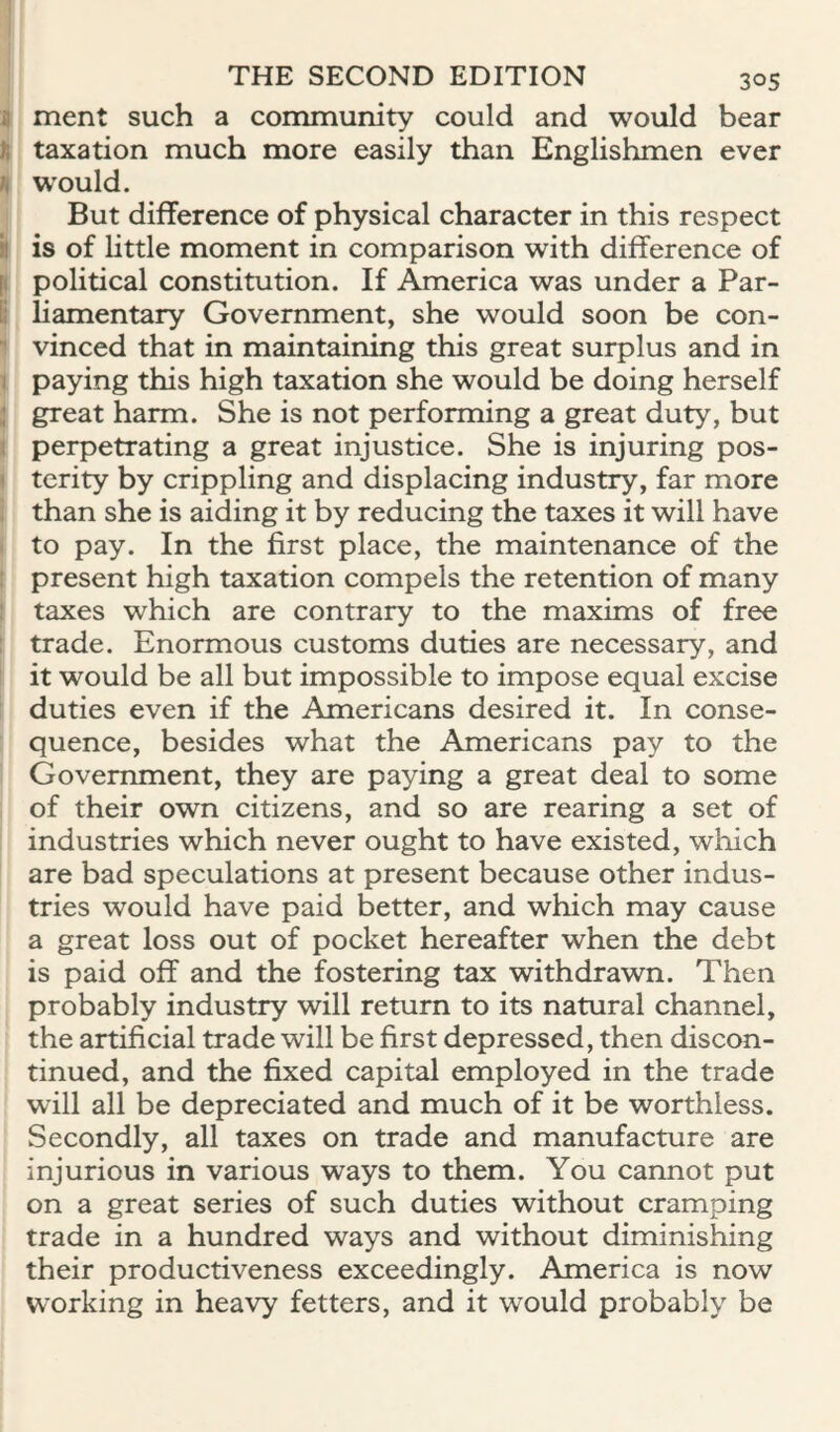 a ment such a community could and would bear )i taxation much more easily than Englishmen ever would. But difference of physical character in this respect il is of little moment in comparison with difference of p political constitution. If America was under a Par- B liamentary Government, she would soon be con- '■ vinced that in maintaining this great surplus and in 1 paying this high taxation she would be doing herself ; great harm. She is not performing a great duty, but > perpetrating a great injustice. She is injuring pos- 1 terity by crippling and displacing industry, far more . than she is aiding it by reducing the taxes it will have to pay. In the first place, the maintenance of the ! present high taxation compels the retention of many taxes which are contrary to the maxims of free : trade. Enormous customs duties are necessary, and it would be all but impossible to impose equal excise duties even if the Americans desired it. In conse¬ quence, besides what the Americans pay to the Government, they are paying a great deal to some of their own citizens, and so are rearing a set of industries which never ought to have existed, which are bad speculations at present because other indus¬ tries would have paid better, and which may cause a great loss out of pocket hereafter when the debt is paid off and the fostering tax withdrawn. Then probably industry will return to its natural channel, the artificial trade will be first depressed, then discon¬ tinued, and the fixed capital employed in the trade will all be depreciated and much of it be worthless. Secondly, all taxes on trade and manufacture are injurious in various ways to them. You cannot put on a great series of such duties without cramping trade in a hundred ways and without diminishing their productiveness exceedingly. America is now working in heavy fetters, and it would probably be